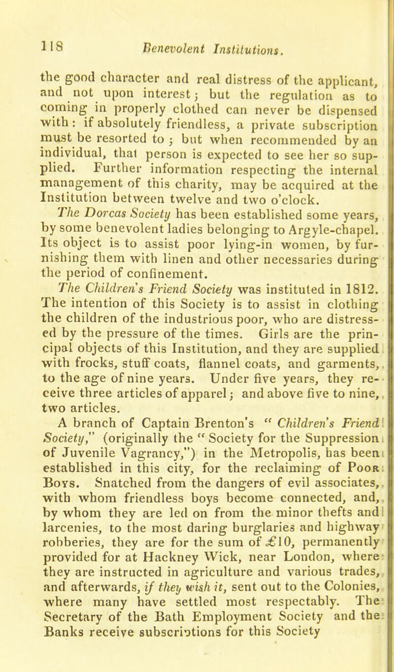 the good character and real distress of the applicant, and not upon interest j but the regulation as to coming in properly clothed can never be dispensed with: if absolutely friendless, a private subscription must be resorted to ; but when recommended by an individual, that person is expected to see her so sup- plied. Further information respecting the internal management of this charity, may be acquired at the Institution between twelve and two o’clock. The Dorcas Society has been established some years, by some benevolent ladies belonging to Argyle-chapel. Its object is to assist poor lying-in women, by fur- nishing them with linen and other necessaries during the period of confinement. The Childrens Friend Society was instituted in 1812. The intention of this Society is to assist in clothing the children of the industrious poor, who are distress- ed by the pressure of the times. Girls are the prin- cipal objects of this Institution, and they are supplied with frocks, stuff coats, flannel coats, and garments,, to the age of nine years. Under five years, they re- ceive three articles of apparel; and above five to nine, two articles. A branch of Captain Brenton’s “ Children s Friend Society, (originally the “ Society for the Suppression of Juvenile Vagrancy,”) in the Metropolis, has been established in this city, for the reclaiming of Poor Boys. Snatched from the dangers of evil associates, with whom friendless boys become connected, and, by whom they are led on from the minor thefts and larcenies, to the most daring burglaries and highway robberies, they are for the sum of .£10, permanently provided for at Hackney Wick, near London, where they are instructed in agriculture and various trades, and afterwards, if they wish it, sent out to the Colonies, where many have settled most respectably. The Secretary of the Bath Employment Society and the Banks receive subscriptions for this Society