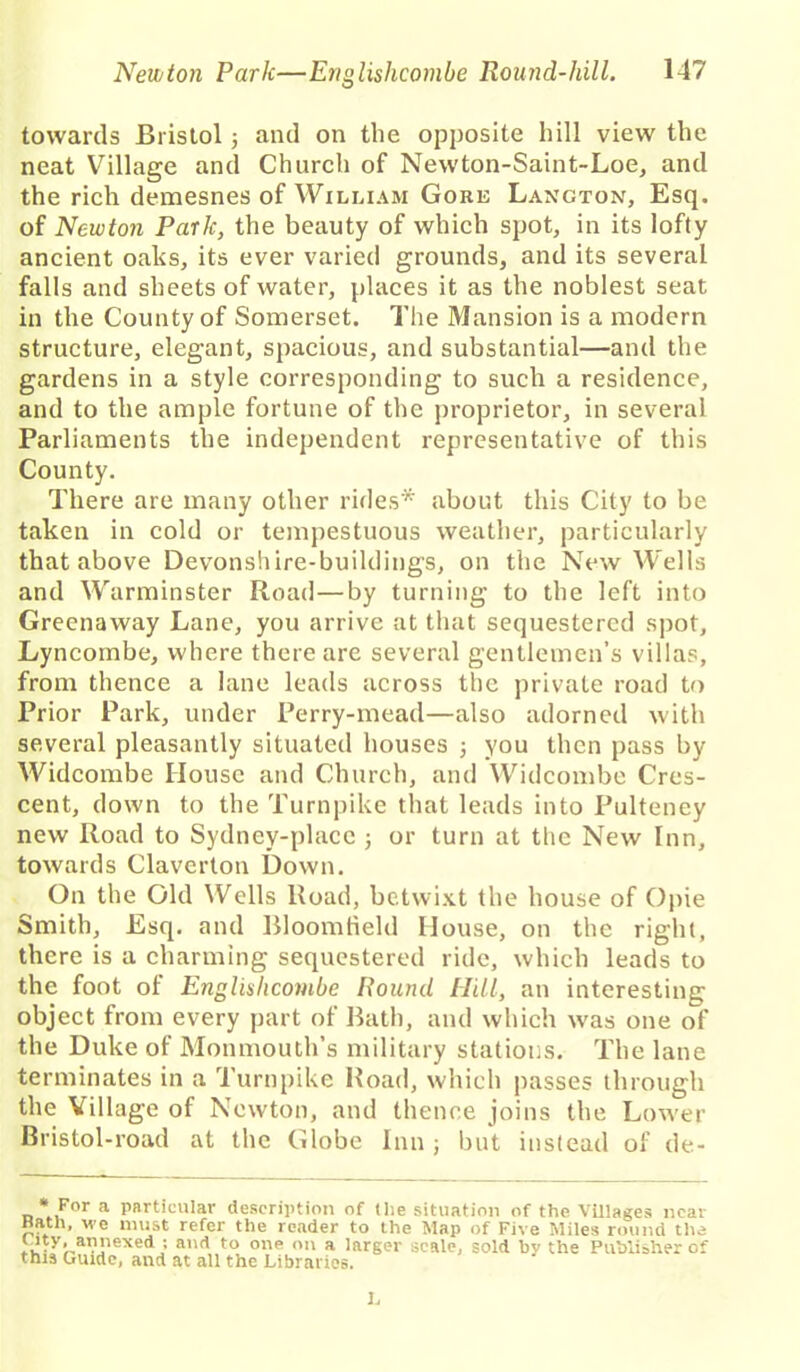 towards Bristol 5 and on the opposite hill view the neat Village and Church of Newton-Saint-Loe, and the rich demesnes of William Gore Lancton, Esq. of Newton Park, the beauty of which spot, in its lofty ancient oaks, its ever varied grounds, and its several falls and sheets of water, places it as the noblest seat in the County of Somerset. The Mansion is a modern structure, elegant, spacious, and substantial—and the gardens in a style corresponding to such a residence, and to the ample fortune of the proprietor, in several Parliaments the independent representative of this County. There are many other rides* about this City to be taken in cold or tempestuous weather, particularly that above Devonshire-buildings, on the New Wells and Warminster Road—by turning to the left into Greenaway Lane, you arrive at that sequestered spot, Lyncombe, where there are several gentlemen’s villas, from thence a lane leads across the private road to Prior Park, under Perry-mead—also adorned with several pleasantly situated houses 5 you then pass by Widcombe House and Church, and Widcombe Cres- cent, down to the Turnpike that leads into Pulteney new Road to Sydney-placc ; or turn at the New Inn, towards Claverton Down. On the Old Wells Road, betwixt the house of Opie Smith, Esq. and Bloomfield House, on the right, there is a charming sequestered ride, which leads to the foot of Engliahcombe Round Hill, an interesting object from every part of Bath, and which ivas one of the Duke of Monmouth’s military stations. The lane terminates in a Turnpike Road, which passes through the Village of Newton, and thence joins the Lower Bristol-road at the Globe Inn j but instead of de- « For a particular description of tlie situation of the Villages near Hath, we must refer the reader to the Map of Five Miles round the lutV'. annexed ; and to one on a larger scale, sold bv the Publisher of this Guide, and at all the Libraries. L