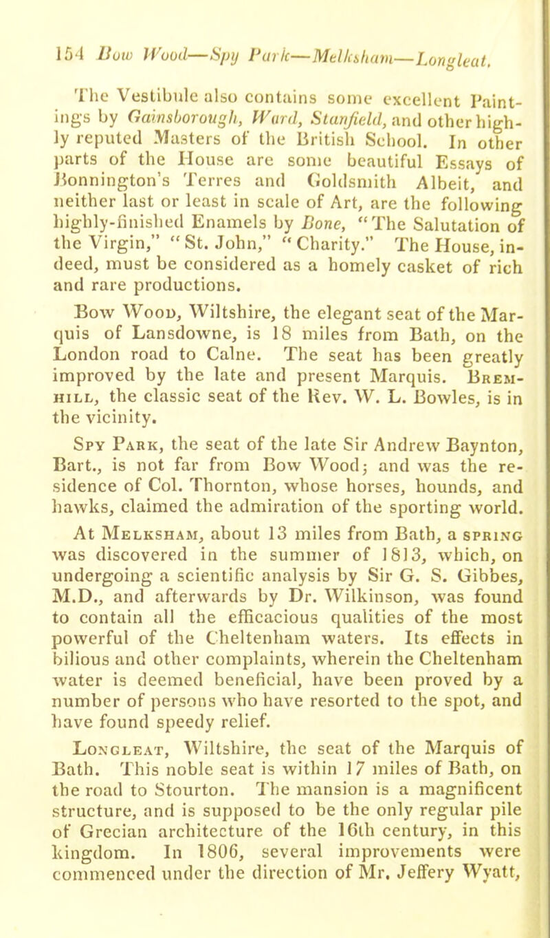 The Vestibule also contains some excellent Paint- ings by Gainsborough, Ward, Stanfield, and other high- ly reputed Masters of the British School. In other parts of the House are some beautiful Essays of Bonnington’s Terres and Goldsmith Albeit, and neither last or least in scale of Art, are the following highly-finished Enamels by Bone, “The Salutation of the Virgin,” “ St. John,” “ Charity.” The House, in- deed, must be considered as a homely casket of rich and rare productions. Bow Wood, Wiltshire, the elegant seat of the Mar- quis of Lansdowne, is 18 miles from Bath, on the London road to Caine. The seat has been greatly improved by the late and present Marquis. Brem- hill, the classic seat of the Uev. W. L. Bowles, is in the vicinity. Spy Park, the seat of the late Sir Andrew Baynton, Bart., is not far from Bow Wood; and was the re- sidence of Col. Thornton, whose horses, hounds, and hawks, claimed the admiration of the sporting world. At Melksham, about 13 miles from Bath, a spring was discovered in the summer of 1813, which, on undergoing a scientific analysis by Sir G. S. Gibbes, M.D., and afterwards by Dr. Wilkinson, was found to contain all the efficacious qualities of the most powerful of the Cheltenham waters. Its effects in bilious and other complaints, wherein the Cheltenham Avater is deemed beneficial, have been proved by a number of persons who have resorted to the spot, and have found speedy relief. Longleat, Wiltshire, the seat of the Marquis of Bath. This noble seat is within 17 miles of Bath, on the road to Stourton. The mansion is a magnificent structure, and is supposed to be the only regular pile of Grecian architecture of the lGlh century, in this kingdom. In 1806, several improvements were commenced under the direction of Mr. Jeffery Wyatt,