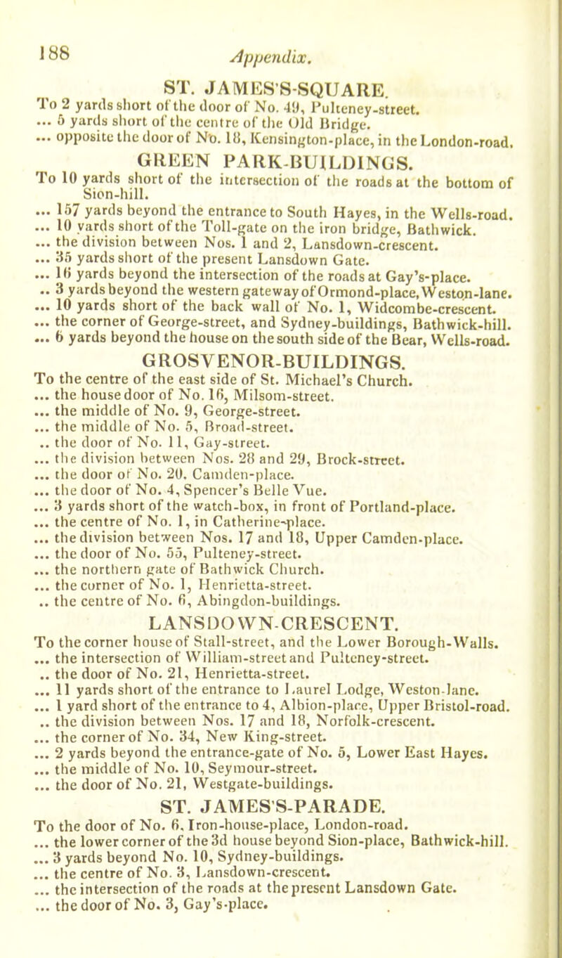 ST. JAMES’S-SQUARE. To 2 yards short of the door of No. 49, Pulteney-street. ... 5 yards short of the centre of the Old Bridge. ... opposite the door of N'o. Id, Kensington-place, in the London-road. GREEN PARK-BUILDINGS. To 10 yards short of the intersection of the roads at the bottom of Sion-hill. ... 157 yards beyond the entrance to South Hayes, in the Wells-road. ... 10 yards short of the Toll-gate on the iron bridge, Bathwick. ... the division between Nos. 1 and 2, Lansdown-crescent. ... 35 yards short of the present Lansdown Gate. ... 18 yards beyond the intersection of the roads at Gay’s-place. .. 3 yards beyond the western gateway of Ormond-place.Weston-lane. ... 10 yards short of the back wall of No. 1, Widcombe-crescent. ... the corner of George-street, and Sydney-buildings, Bathwick-hill. ... 6 yards beyond the house on the south side of the Bear, Wells-road. GROSVENOR-BUILDINGS. To the centre of the east side of St. Michael’s Church. ... the house door of No. 10, Milsom-street. ... the middle of No. 9, George-street. ... the middle of No. 5, Broad-street. .. the door of No. 11, Gay-street. ... the division between Nos. 28 and 29, Brock-strcet. ... the door of No. 20. Camden-place. ... tlte door of No. 4, Spencer’s Belle Vue. ... 3 yards short of the watch-box, in front of Portland-place. ... the centre of No. 1, in Catherine~place. ... the division between Nos. 17 and 18, Upper Camden-place. ... the door of No. 55, Pulteney-street. ... the northern gate of Bathwick Church. ... the corner of No. 1, Henrietta-street. .. the centre of No. 8, Abingdon-buildings. LANSDOWN-CRESCENT. To the corner house of Stall-street, and the Lower Borough-Walls. ... the intersection of William-street and Pulteney-street. .. the door of No. 21, Henrietta-street. ... 11 yards short of the entrance to Laurel Lodge, Weston-lane. ... I yard short of the entrance to 4, Albion-place, Upper Bristol-road. .. the division between Nos. 17 and 18, Norfolk-crescent. ... the corner of No. 34, New King-street. ... 2 yards beyond the entrance-gate of No. 5, Lower East Hayes. ... the middle of No. 10, Seymour-street. ... the door of No. 21, Westgate-buildings. ST. JAMES’S-PARADE. To the door of No. 6. Iron-house-place, London-road. ... the lower corner of the 3d house beyond Sion-place, Bathwick-hill. ... 3 yards beyond No. 10, Sydney-buildings. ... the centre of No. 3, Lansdown-crescent. ... the intersection of the roads at the present Lansdown Gate. ... the door of No. 3, Gay’s-place.