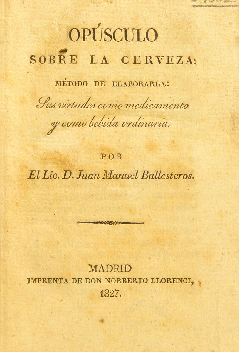 OPUSCULO SOBRE LA CERVEZA: METODO DE ELABORARL.\,: ■virkided como '}ncc/cc(M?ienóo r íX/}no ¿e¿¿c/a o-rc/mm'ca. POR Lie. D. Juan Manuel Ballesteros. MADRID IMPRENTA DE DON NORBERTO LLORENGI, , 1827.