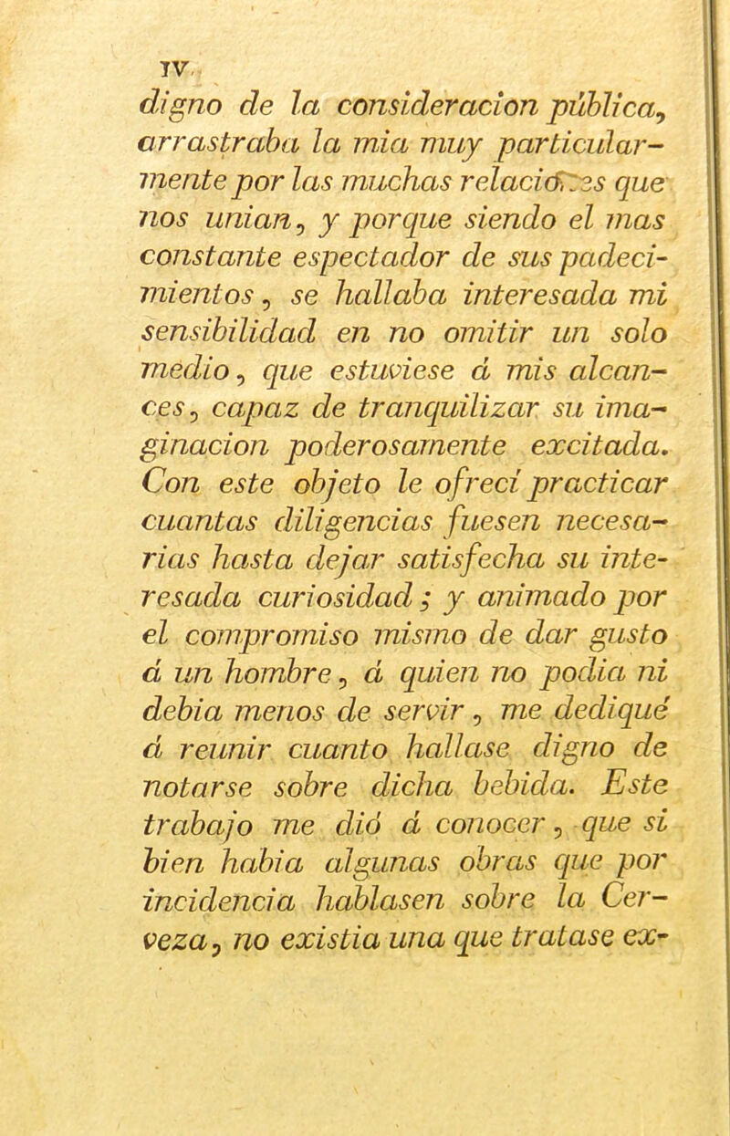 TV, digno de la consideración pública, arrastraba la mia muy particular- mente por las muchas relacicf¡T3s que nos unían, y porque siendo el mas constante espectador de sus padeci- mientos , se hallaba interesada mi sensibilidad en no omitir un solo medio, que estuviese á mis alcan- ces, capaz de tranquilizar su ima- ginación poderosamente excitada. Con este objeto le ofrecí practicar cuantas diligencias fuesen necesa- rias hasta dejar satisfecha su inte- resada curiosidad ; y animado por el compromiso mismo de dar gusto d un hombre, d quien no podía ni debía menos de servir , me dediqué d reunir cuanto hallase digno de notarse sobre dicha bebida. Este trabajo me dió d conocer, que si bien había algunas obras cjue por incidencia hablasen sobre la Cer- veza, no existia una que tratase ex^