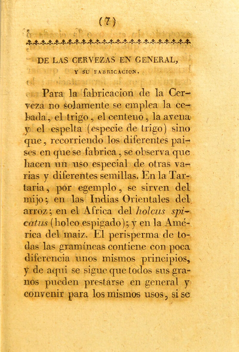 >■ DE LAS CERVEZAS EN GENERAL, V su FAURICACION. r Para la fabricación de la Cer- veza no solamente se emplea la ce- bada , el trigo 5 el centeno, la avena y. el espelta (especie de trigo) sino que 5 recorriendo los diferentes pai- ses en que se fabrica, se observa que hacen un uso especial de otras va- rias y diferentes semillas, fen la Tar- taria , por egemplo, se sirven del mijo; en las Indias Orientales del. arroz; en el Africa del holcus spi^ catiis (boleo espigado); y en la Amé- rica del maiz. El perisperma de to- das las gramíneas contiene con poca diferencia unos mismos principios, y de aqui se sigue que todos sus gra- nos pueden prestarse en general y convenir para los mismos usos, sise