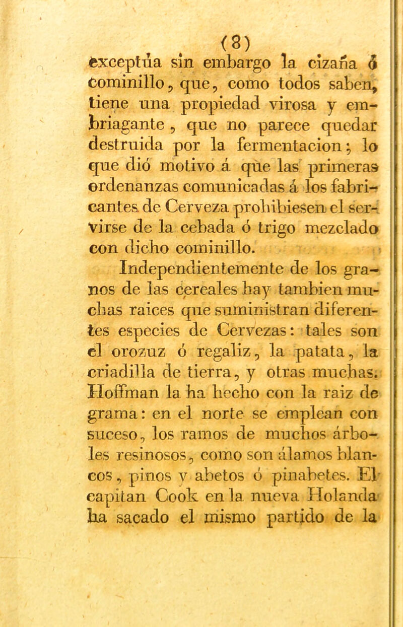 éxceptua sin embargo la cizaña ^ Cominillo5 que, como todos saben, tiene una propiedad virosa y em- briagante 5 que no parece quedar destruida por la fermentación; lo que dio motivo á que las primeras ordenanzas comunicadas á los fabri- cantes de Cerveza probibiesen el ser- virse de la cebada ó trigo mezclado con dicho cominillo. Independientemente de los gra- nos de las cereales hay también mu- chas raíces que suministran diferen- tes especies de Cervezas: tales son el orozuz ó regaliz, la patata, la criadilla de tierra, y otras muchas. Hoífman la ha hecho con la raiz de grama: en el norte se emplean con suceso, los ramos de muchos árbo- les resinosos, como son álamos blan- cos , pinos V abetos ó pinabetes. Eb capitán Cook en la nueva Holanda ha sacado el mismo partido de la