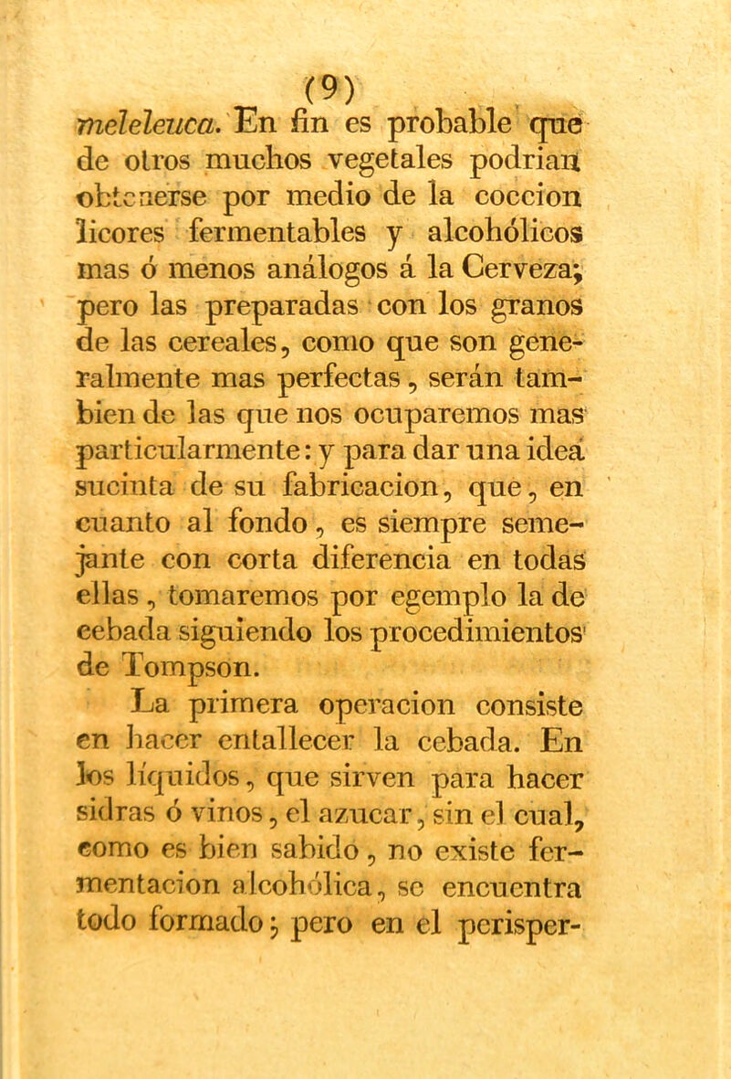 meleleuca. l^n fin es probable que de oíros muchos vegetales podrían obtenerse por medio de la cocción licores fermentables y alcohólicos mas ó menos análogos á la Cerveza; pero las preparadas con los granos de las cereales, como que son gene- ralmente mas perfectas, serán tam- bién de las que nos ocuparemos mas particularmente: y para dar una idea sucinta de su fabricación, que, en cuanto al fondo, es siempre seme- jante con corta diferencia en todas ellas, tomaremos por egemplo la de cebada siguiendo los procedimientos' de Tompson. La primera operación consiste en hacer entallecer la cebada. En los líquidos, que sirven para hacer sidras ó vinos, el azúcar, sin el cual, como es bien sabido, no existe fer- mentación alcohólica, se encuentra todo formado; pero en el perisper-