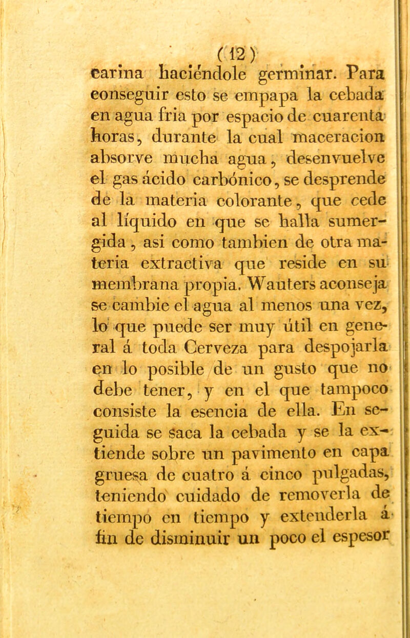 carina haciéndole germinar. Para eonseguir esto se empapa la cebada en agua fria por espacio de cuarenta horas, durante la cual maceracion absorve mucha agua, desenvuelve el gas ácido carbónico, se desprende de la materia colorante, que cede | al líquido en que se baila sumer- i gida , asi como también de otra ma- ¡ teria extractiva que reside en su | membrana propia. Wauters aconseja i se cambie el agua al menos una vez, , lo que puede ser muy útil en gene- ? ral á toda Cerveza para despojarla [ en lo posible de un gusto que no | debe tener, y en el que tampoco t consiste la esencia de ella. En se- guida se Saca la cebada y se la ex- | tiende sobre un pavimento en capa gruesa de cuatro á cinco pulgadas, teniendo cuidado de removerla de tiempo en tiempo y extenderla á ñn de disminuir un poco el espesor