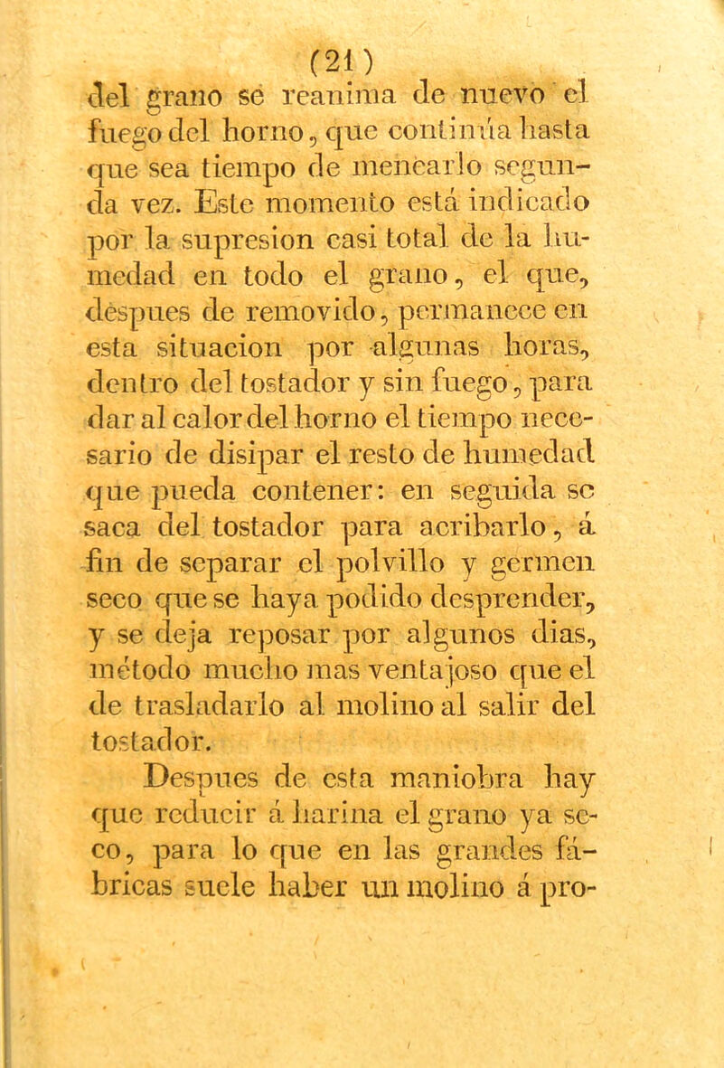 tlel firaiio sé reanima de nuevo el fuego dcl horno, que contimía hasta que sea tiempo de menéario segun- da vez. Este momento está indicado por la supresión casi total de la hu- medad en todo el grano, el que, después de removido, permanece cu esta situación por algunas horas, dentro del tostador y sin fuego, para dar al calor del horno el tiempo nece- sario de disipar el resto de humedad que pueda contener: en seguida se saca del tostador para acribarlo, á fin de separar el polvillo y germen seco que se haya podido desprender, y se deja reposar por algunos dias, método mucho mas ventajoso que el de trasladarlo al molino al salir del tostador. Desunes de esta maniobra hay que reducir á harina el grano ya se- co, para lo que en las grandes fá- bricas suele haber un molino á pro-