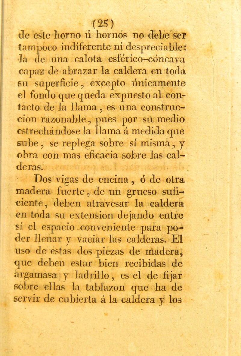 de este horno ú hornos no debe'^seT tampoco indiferente ni despreciable: la de una calota esférieo-cóneava capaz de abrazar la caldera en toda 611 superficie, excepto únicamente el fondo que queda expuesto al con- tacto de la llama, es una construc- ción razonable, pues por sii medio estrechándose la llama á medida que sube 5 se replega sobre sí misma, y obra con mas eficacia sobre las cal- deras. Dos vigas de encina, ó de otra madera fuerte, de un grueso sufi- ciente, deben atravesar la caldera en toda su extensión dejando entre sí el espacio conveniente para po- der llenar y vaciar las calderas. El uso de estas dos piezas de rñadera, que deben estar bien recibidas de argamasa y ladrillo, es el de fijar sobre ellas la tablazón cjue ha de servir de cubierta á la caldera y los