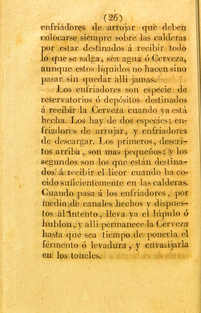 (26)^ enfriadores de arrojar qne deben colocarse siem]3re sobre las calderas por estar destinados á recibir todo lo que se salga, sea agua ó Cerveza, aunque estos líquidos no hacen sino pasar sin quedar alli jamas. Los enfriadores son especie de reser va torios ó depósitos destinados á recibir la Cerveza cuando ya está hecha. Los hay de dos especies*, en- friadores de arrojar, y enfriadores de descargar. Los primeros, descrié tos arriba, son mas pequeños *, y los segundos son los que están deslina-r dos. á recibir el licor cuando ha co^ cido suficientemente en las calderas. Cuando pasa á los enfriadores, por medio xle canales hechos y dispues- tos a^ntento, lleva ya el lúpulo ó hublon, y alli permanece la Cerveza hasta que sea tiempo de ponerla el fermento ó levadura, y envasijarla en los toneles.