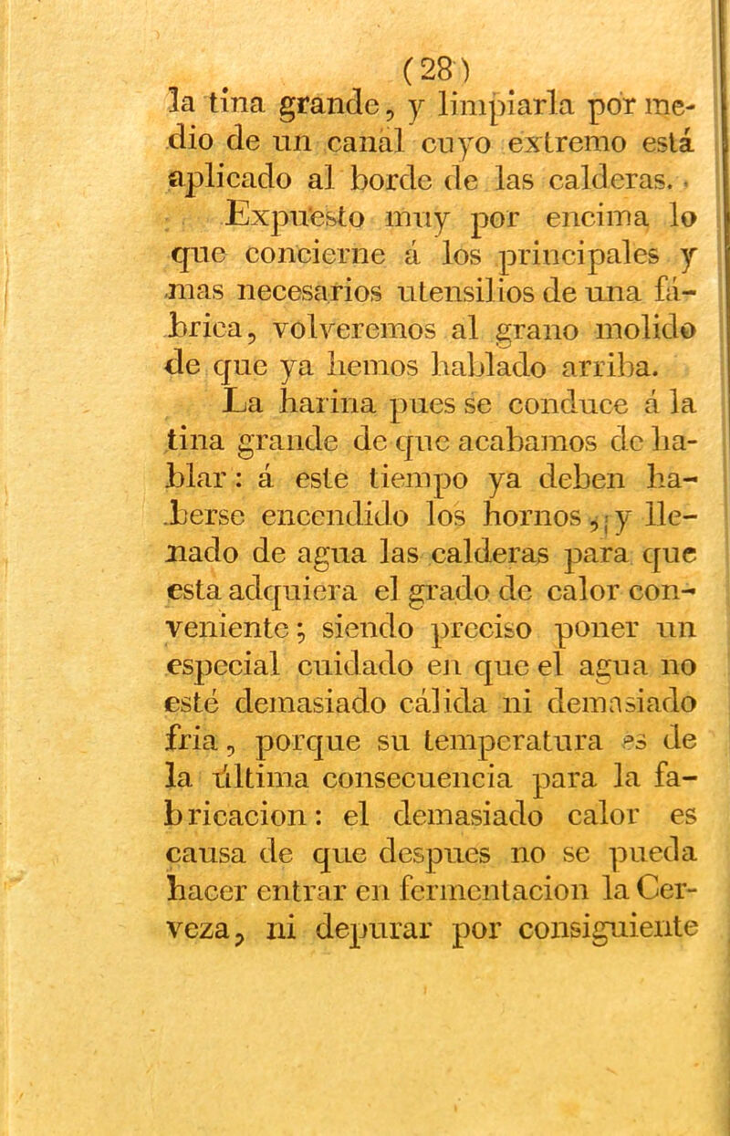 la tina grande, y limparla por me- dio de un canal cuyo extremo está aplicado al borde de las calderas.. Expu’esto muy por eneima lo que concierne á los principales y mas neeesarios utensilios de una fá- brica, volveremos al grano molido de que ya liemos hablado arriba. La harina pues se conduce á la tina grande de que acabamos de lia- blar: á este tiempo ya deben ha- .berse encendido los hornos ,; y lle- nado de agua las calderas para que esta adquiera el grado de calor con- veniente ; siendo preciso poner un especial cuidado en que el agua no esté demasiado cálida ni demasiado fria, porque su temperatura es de la liltima consecuencia para la fa- b ricacion: el demasiado calor es causa de que después no se pueda hacer entrar en fermentación la Cer- veza, ni depurar por consiguiente