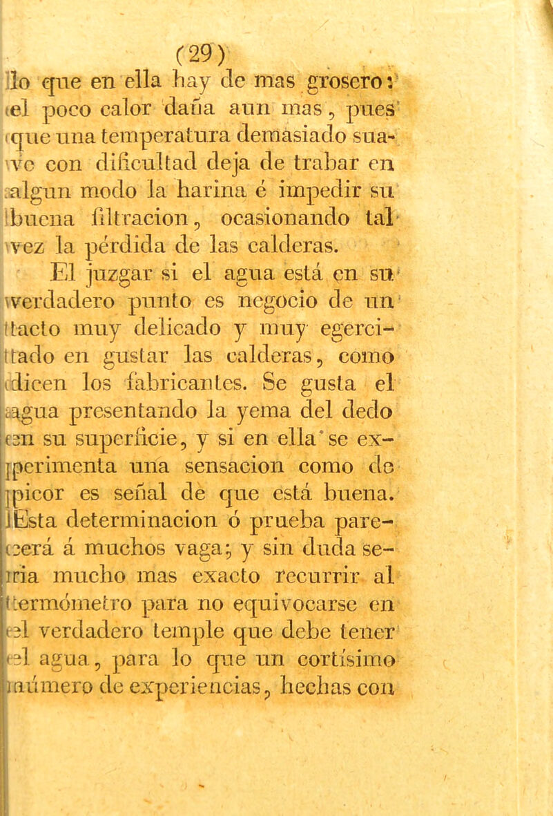 'lo que en ella hay de mas grosero: ¡el poco calor dafja aun mas, pues’ iqiie una temperatura demasiado sua- Yc con dificultad deja de trabar en algún modo la harina é impedir su i buena filtración, ocasionando tal vez la pérdida de las calderas. El juzgar si el agua está en su/ ^verdadero punto es negocio de un ttacto muy delicado y muy egerci- ¡ttado en gustar las calderas, como (dicen los fabricantes. Se gusta el i^iiagua presentando la yema del dedo jC3n su superficie, y si en ella'se ex- jperimcnta una sensación como de ]picor es señal de que está buena. lEsta determinación ó prueba pare- ¡(3erá á machos vaga;, y sin duda se- iria mucho mas exacto recurrir, al lUermómetro para no equivocarse en ¡tel verdadero temple que debe tener ijel agua, para lo que un cortísimo i'iaiimero de experiencias, hechas con