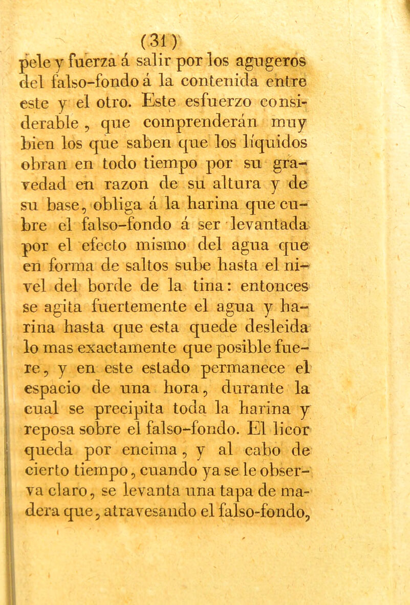 pele y fuerza á salir por los agugeros del falso-fondo á la contenida entre este y el otro. Este esfuerzo consi- derable 5 que comprenderán muy bien los que saben que los líquidos obran en todo tiempo por su gra- vedad en razón de su altura y de su base, obliga á la harina que eu- bre el falso-fondo á ser levantada por el efecto mismo del agua que en forma de saltos sul>e hasta el ni- vel del borde de la tina: entonces se agita fuertemente el agua y ha- rina hasta que esta quede desleida lo mas exaetamente que posible fue- re, y en este estado permanece el espacio de una hora, durante la cual se preeipita toda la harina y ; reposa sobre el falso-fondo. El lieor i! queda por encima , y al cabo de li cierto tiempo, cuando ya se le obser- I va claro, se levanta una tapa de ma- dera que, atravesando el falso-fondo,