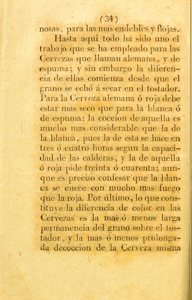 nosas, para las mas endebles j ño jas. Hasta acjui todo lia sido uno el trabajo que se lia empleado paralas Cervezas que llaman alemana, y de espuma; y sin embargo la diferen- cia de ellas comienza desde que el grano se echó á secar en el tostador. Para la Cerveza alemana ó roja debe estar mas seco que para la blanca ó de espuma: la cocción de aquella es muclio mas considerable que la de la blanca, pues la de esta se hace en tres ó cuatro horas según la capaci- dad de las calderas, y la de aquella | ó roja pide treinta ó cuarenta; aun- | que es preciso confesar que la blan- i ca se cuece con mucho mas fuego que la roja. Por liltimo, lo que cons- tituye la diferencia de color en las Cervezas es la mas' ó menos larga permanencia del grano sobre el tos- tador, y la mas ó'menos prolonga- da deeoccion. de la, Cerveza mi&ina