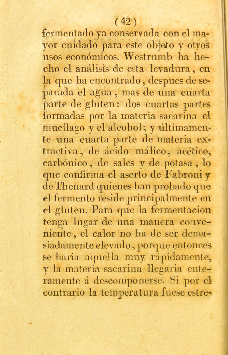 fermentado ya conservada con el ma- yor cnidado para este objeto y otros usos económicos. Westrumb ha he- cho el análisis de esta levadura, en la que ha encontrado, después de se- parada el agua , mas de una cuarta joarte de gluten: dos cuartas partes formadas por la materia sac-arina el mucilago y el alcohol; y últimamen- te una cuarta parte de materia ex- tractiva, de ácido málico, acético, carbónico, de sales y de potasa, lo que confirma el aserto de Fabroni y de Thenard quienes han probado que el fermento reside principalmente en el gluten. Para que la fermentación tenga lugar de una manera conve- niente, el calor no ha de ser dema- siadamente elevado, porque entonces se harta aquella muy rápidamente, y la materia sacarina llegaría ente- ramente á descomponerse. Si por el contrario la temperatura fuese estre-