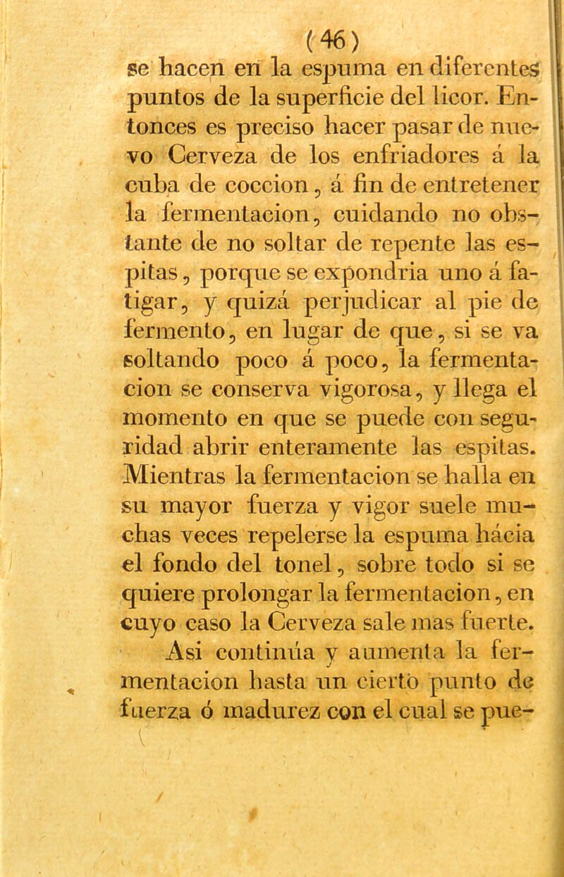 se hacen en la espuma en diferentes puntos de la superficie del licor. En- tonces es preciso hacer pasar de nue- vo Cerveza de los enfriadores á la cuba de cocción, á fin de entretener la fermentación, cuidando no obs- tante de no soltar de repente las es- pitas 5 porque se expondría uno á fa- tigar, y quizá perjudicar al pie de fermento, en lugar de que, si se va soltando poco á poco, la fermenta- ción se conserva vigorosa, y llega el momento en que se puede con segu- ridad abrir enteramente las espitas. Mientras la fermentación se halla en su mayor fuerza y vigor suele mu- chas veces repelerse la espuma hácia el fondo del tonel, sobre todo si se quiere prolongar la fermentación, en cuyo caso la Cerveza sale mas fuerte. Asi continúa v aumenta la fer- j mentación hasta un cierto punto de fuerza ó madurez con el cual se pue-