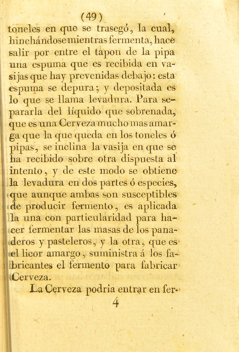 toneles en que se trasegó, la eual, hinchándose mientras fermenta, hacé salir por entre el tapón de la pipa 1 una espuma que es recibid^ en va- j si jas que hay prevenidas debajo: esta espuma se depura; y depositada es 1 lo que se llama levadura. Para se- i pararla del líquido que sobrenada, que es una Cerveza mucho mas amar- ga que la que queda en los toneles ó pipas, se inclina la vasija en que se ha recibido sobre otra dispuesta al intento, y de este modo se obtiene la levadura en dos partes ó espeeies, ■ que aunque ambas son susceptibles (de producir fermento, es aplicada la una con particularidad para ha- icer fermentar las masas de los pana- ideros y pasteleros, y la otra, que es' itel licor amargo, suministra á los fa- libricantes el fermento para fabricar hCerveza. I La Cerveza podría entrar en fer-> 4