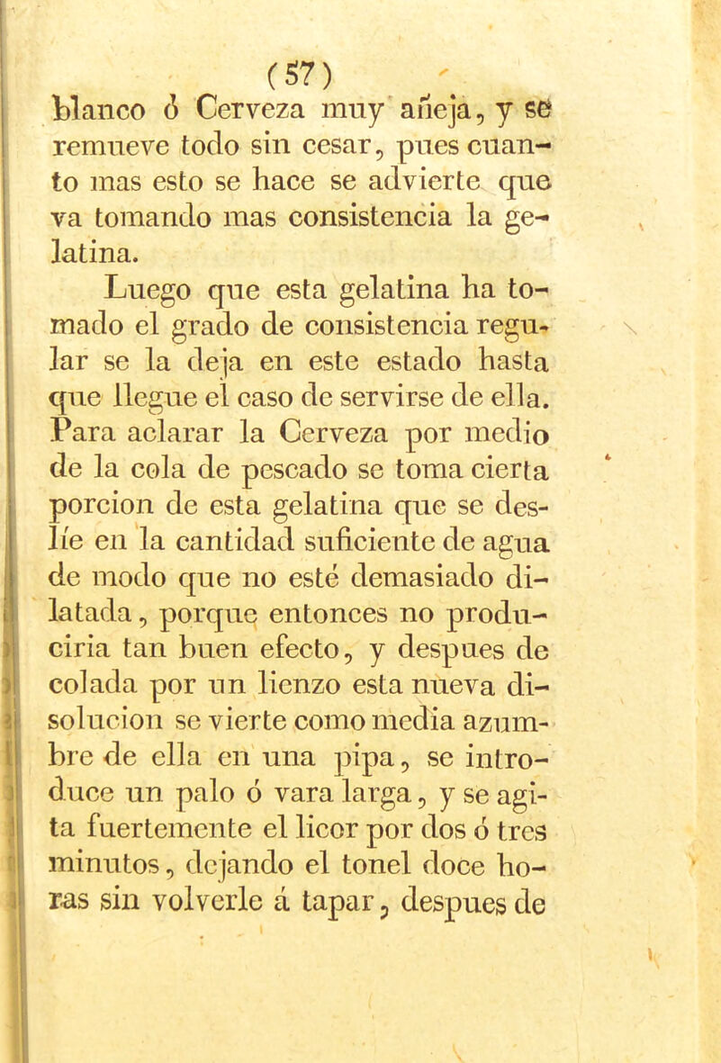 blanco 6 Cerveza muy'aneja, y sc^ remueve todo sin cesar, pues cuan- to mas esto se hace se advierte que va tomando mas consistencia la ge- latina. Luego que esta gelatina ha to- mado el grado de consistencia regu* lar se la deja en este estado hasta que llegue el caso de servirse de ella. Para aclarar la Cerveza por medio de la cola de pescado se toma cierta porción de esta gelatina que se des- líe en la cantidad suficiente de agua de modo que no esté demasiado di- latada , porque entonces no produ- ciria tan buen efecto, y después de colada por un lienzo esta nueva di- solución se vierte como media azum- bre de ella en una ])ipa, se intro- duce un palo ó vara larga, y se agi- ta fuertemente el licor por dos ó tres minutos, dejando el tonel doce ho- ras sin volverle á tapar p después de \ ' \ 4