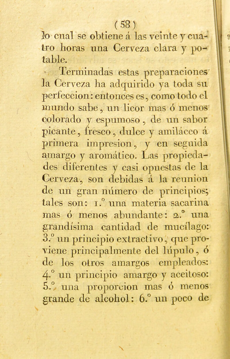 jto cual se obtiene á las veinte y cua- |ij 9 tro horas una Cerveza clara y po- || i lable. j| I ‘ Terminadas estas preparaciones || la Cerveza ha adquirido ya toda su !| perfección: entonces es, como todo el ji mundo sabe, un licor mas ó menos li colorado y espumoso, de un sabor ii picante, fresco, dulce y amiláceo á. primera impresión, y en seguida 11 amargo y aromático. Las propieda- || des diferentes y casi opuestas de la | Cerveza, son debidas á la reunión de un gran número de principios; tales son: i.° una materia sacarina mas ó menos abundante: a.” una grandísima cantidad de mucílago: 3.° un principio extractivo, que pro- j viene principalmente del lúpulo, ó / de los otros amargos empleados: | 4-° un principio amargo y aceitoso: • 5.V una proporción mas ó menos ; grande de alcohol: 6.° un poco de