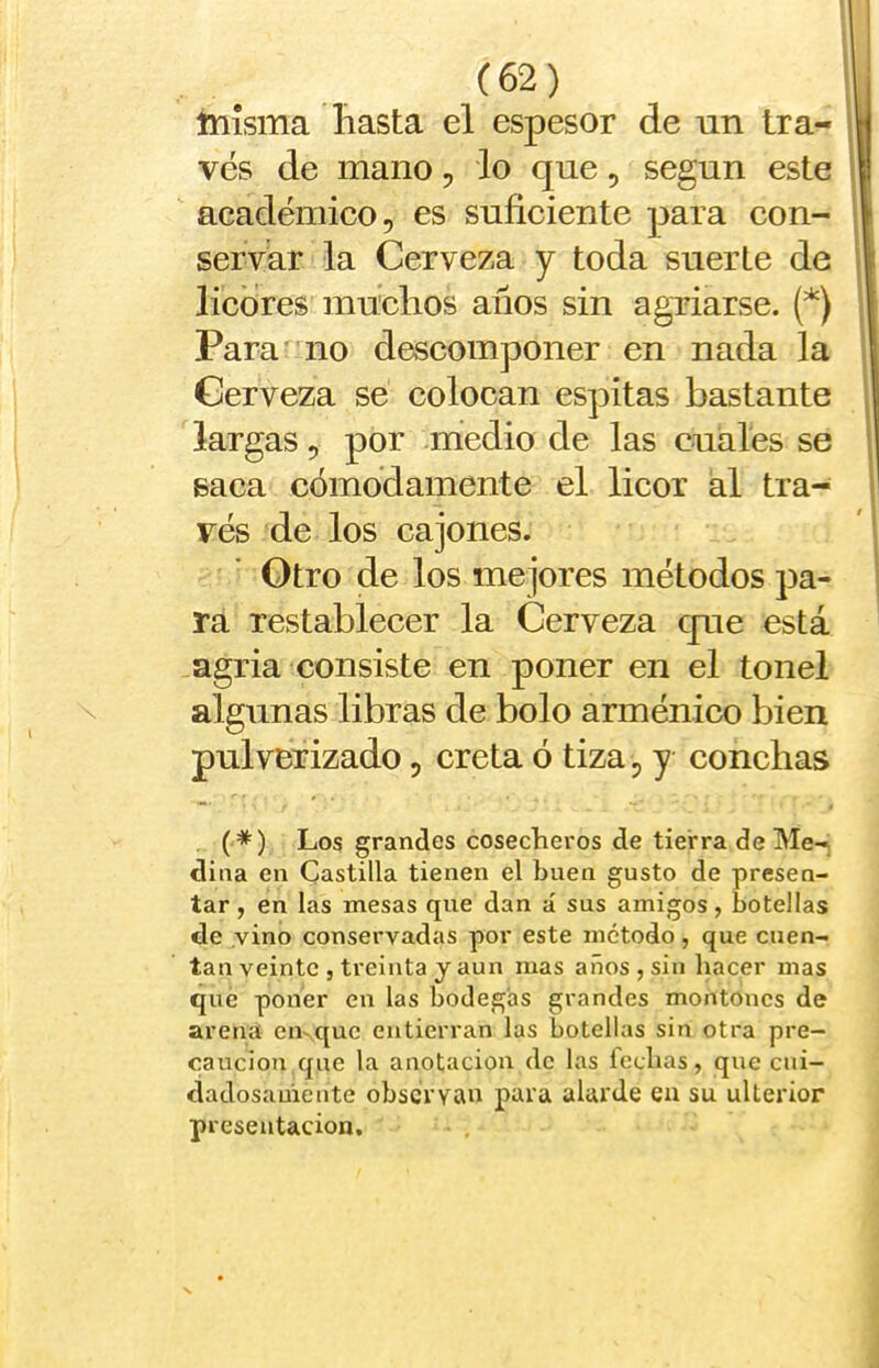 (62) tnísma hasta el espesor de un tra- | ves de mano, lo que, según este ' académico, es suficiente para con- 1 servar la Cerveza y toda suerte de | licores muchos años sin agriarse. (*) ; Parano descomponer en nada la i Cerveza se colocan espitas bastante i largas, por medio de las cuales se j saca cómodamente el licor ál tra- ves de los cajones. ' 1 Otro de los mejores métodos pa- | ra restablecer la Cerveza que está agria consiste en poner en el tonel \ algunas libras de bolo arménico bien pulverizado, creta ó tiza, y conchas (*) Los grandes cosecheros de tierra de Me-, dina en Castilla tienen el buen gusto de presen- tar , en las mesas que dan á sus amigos, botellas de vino conservadas por este método , que cuen- tan veinte , treinta y aun mas años , sin liacer mas que poner en las bodegas grandes montones de arena eiKquc entierran las botellas sin otra pre- caución que la anotación de las fechas, que cni- dadosauiente observan para alarde eu su ulterior presentación.