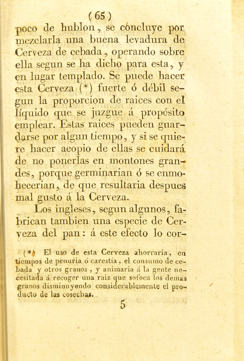 poco de hublon, se concluye por mezclarla una buena levadura de Cerveza de cebada, operando sobre ella según se ha dicho para esta, y en lugar templado. Se puede hacer esta Cerveza (*) fuerte ó débil se- gún la proporción de raices con el líquido que se juzgue, á propósito emplear. Estas raices pueden guar- darse por algún tiempo, y si se quie- re hacer acopio de ellas se cuidará de no ponerlas en montones gran- des 5 porque germinarian ó se enmo- hecerian, de que resultaría después mal gusto á la Cerveza. Los ingleses, según algunos, fa- brican también una especie de Cer- veza del pan: á este efecto lo cor- (El uso de esta Cerveza ahorraría, ca tiempos de penuria ó carestía, el consumo de ec- hada y otros granos , y animaría á la gente ne- cesitada á recoger una raiz que soibea los demas granos disminuyendo considerablemente el pro- ducto de las cosechai». 5