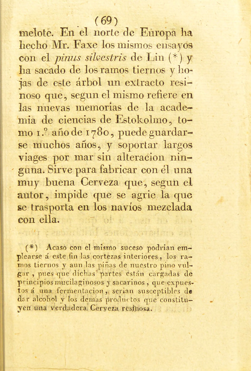 melote. En el norte de Eñropa ha hecho Mr. Faxe los misinos ensayos con el pinus süvestris de Lin (*) y ha sacado de los ramos tiernos y lio- jas de este árbol un extracto resi- noso que 5 según el mismo refiere en las nuevas memorias de la aeade- mia de ciencias de Estoholmo, to- mo i.° año de 1780, puede guardar- se muchos años 5 y soportar largos viages por mar sin alteración nin- ' gima. Sirve para fabricar con él una muy buena Cerveza que, según el autor, impide que se agrie la que se trasporta en los navios mezclada con ella. (*) Acaso con el mismo suceso podrían em- plearse d este fin las cortezas interiores, los ra- mos tiernos y aun las piñcTs de nuestro pino vul- gar , pues que dichas'partos están cargadas de principios mucilaginosos y sacarinos , que expues- tos á una fermentaciónserian susccptihles de dr.r alcohol y los demas prodm tos que constitu- yen una verdadera. Cerveza rcs/liosa.