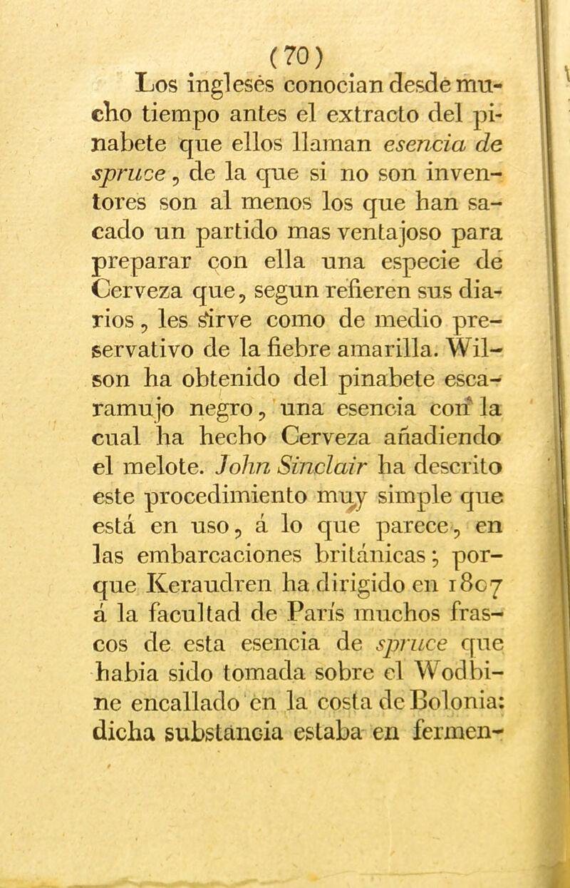 Los ingleses conocían desde mn- clio tiempo antes el extracto del pi- nabete que ellos llaman esencia de spruce 5 de la que si no son inven- tores son al menos los que han sa- cado un partido mas ventajoso para preparar con ella una especie de Cerveza que, según refieren sus dia- rios , les ^rve como de medio pre- servativo de la fiebre amarilla. Wil- son ha obtenido del pinabete esca- ramujo negro, una esencia con' la cual ha hecho Cerveza añadiendo el melote. John Sinclair ha descrito este procedimiento muy simple que está en uso, á lo que parece, en las embarcaciones británicas; por- que Keraudren ha dirigido en 1807 á la facultad de París muchos fras- cos de esta esencia de spruce que habia sido tomada sobre el Wod bi- ne encallado en la costa de Bolonia: dicha substancia estaba en fcrmen-