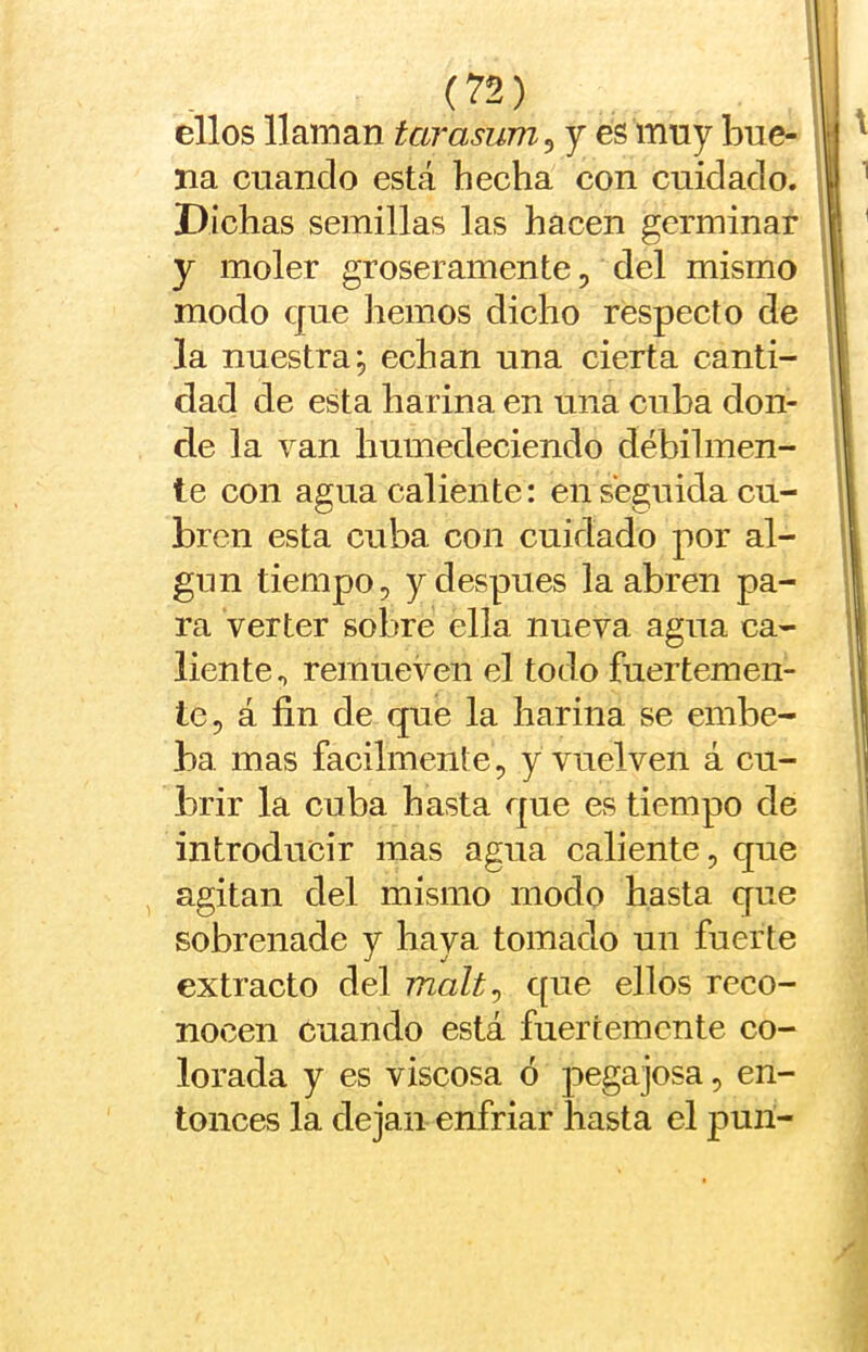 ellos llaman tarasum^ y es mny bue- j na cuando está hecha con cuidado. \ Dichas semillas las hacen germinar y moler groseramente, del mismo il modo que hemos dicho respecto de j| la nuestra; echan una cierta canti- ;| dad de esta harina en una cuba don- 11 de la van humedeciendo débilinen- il te con agua caliente: en seguida cu- II bren esta cuba con cuidado por al- j gun tiempo, y después la abren pa- ) ra verter sobre ella nueva agua ca- j' liente^ remueven el todo fuertemen- í le, á fin de que la harina se embe- | ba mas fácilmente, y vuelven á cu- brir la cuba hasta que es tiempo de introducir mas agua caliente, que agitan del mismo modo hasta que sobrenade y haya tomado un fuerte extracto del malt^ que ellos reco- nocen cuando está fuertemente co- lorada y es viscosa ó pegajosa, en- tonces la dejan enfriar hasta el pun-