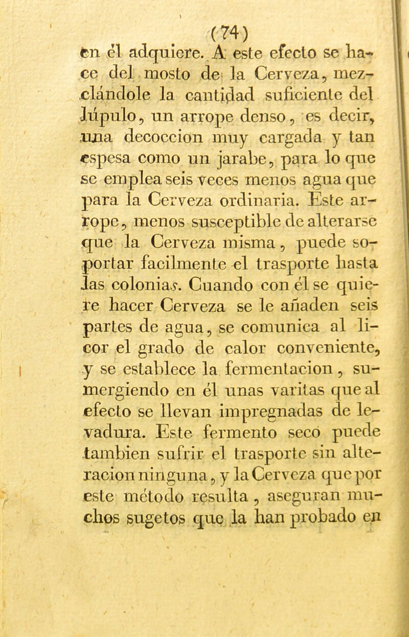 fcn el adquiere. A este efecto se ha- ce del mosto de ]a Cerveza, mez- clándole la cantidad suficiente del Mpulo, un arrope denso, es decir, .una decocción muy cargada y tan espesa como un jarabe, para lo que se emplea seis veces menos agua que para la Cerveza ordinaria. Este ar- rope , menos susceptible de alterarse que la Cerveza misma, puede so- portar fácilmente el trasporte basta Jas coloniaj*. Cuando con él se quie- re hacer Cerveza se le añaden seis partes de agua, se comunica al li- cor el grado de calor conveniente, y se establece la fermentación, su- mergiendo en él unas varitas que al efecto se llevan impregnadas de le- vadura. Este fermento secó puede también sufrir el trasporte sin alte- ración ninguna, y la Cerveza que por este método resulta , aseguran mu- chos sugetos que ,1a han probado en