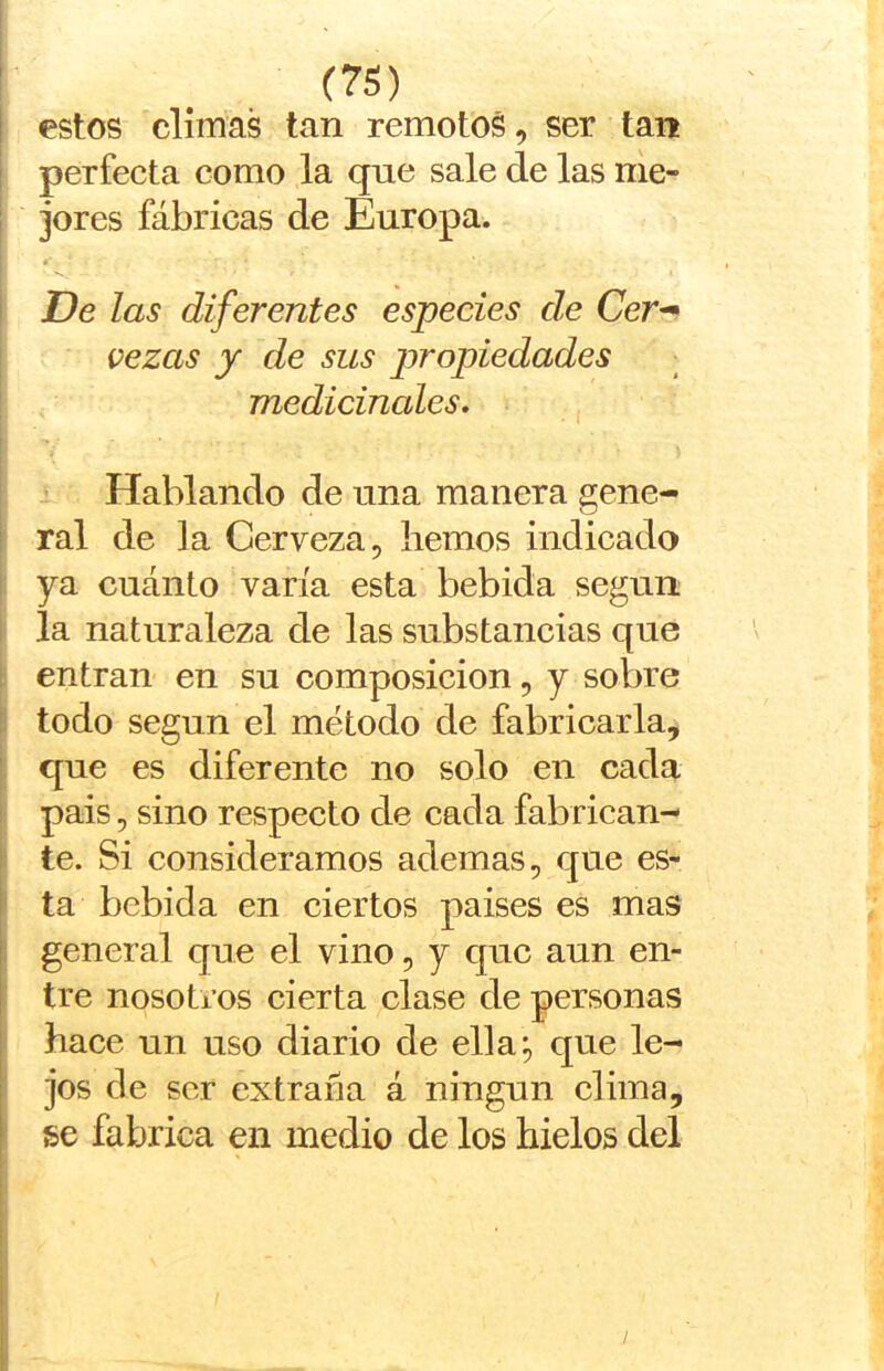 I estos climas tan remotos, ser tan I perfecta como la que sale de las me- I jores fábricas de Europa. I f I De las diferentes especies de Cer^ vezas y de sus jiropiedades medicinales. Hablando de una manera gene- ral de la Cerveza, hemos indicado ya cuánto varía esta bebida según I la naturaleza de las substancias que I entran en su composición, y sobre í todo según el método de fabricarla, j que es diferente no solo en cada t pais, sino respecto de cada fabrican- 1' te. Si consideramos ademas, que es- ' ta bebida en ciertos paises es mas : general que el vino, y que aun en- tre nosotros cierta clase de personas hace un uso diario de ella;, que le- jos de ser extraña á ningún clima, se fabrica en medio de los hielos del I