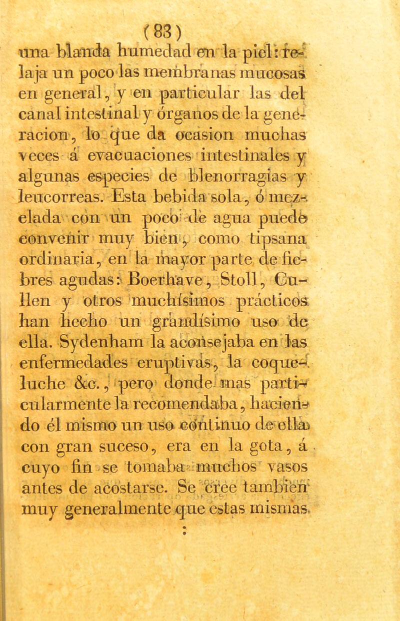 una blanda humedad en la piel: fe-' laja un poco las membranas mucosas en general, y en particular las del canal intestinal y órganos de la genér ración, lo que da ocasión muchas veces á evacuaciones intestinales y algunas especies de blenorragias y leucorreas. Esta bebida sola, ó mez-. elada con un pocb' de agua puedo convenir muy bien,. como tipsana ordinaria, en la mayor parte de fie- bres agudas i' Boerh'ave, Stoll, Cu- llen y otros muchísimos prcicticoa han hecho un grandísimo uso de ella. Sydenham la aconsejaba en las enfermedades eruptivas, la coqueé luche &G. , 'pero donde^mas parti>^ cularmente la recomendaba, hacieiiy do él mismo un uso continuo de ellai con gran suceso, era en la gota, á cuyo fin se tomabamuchos vasos antes de acostarse. Se cfee también muy generalmente que estas mismas.