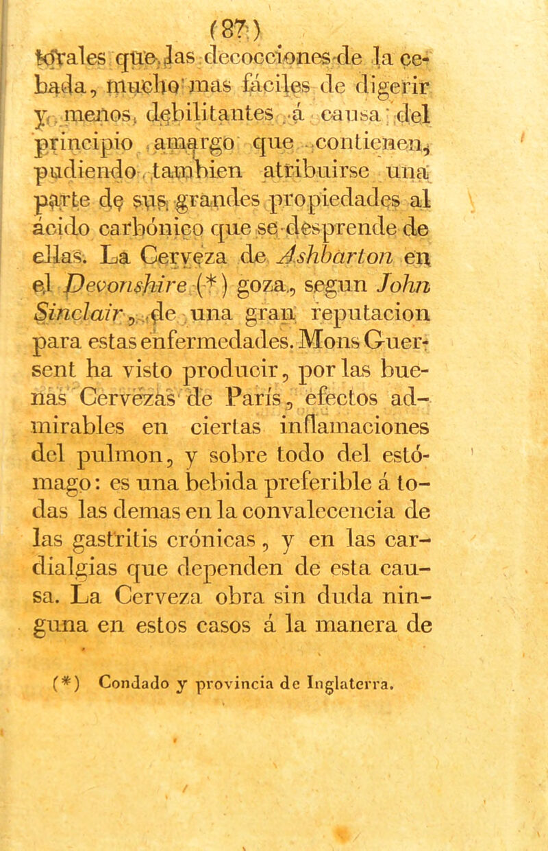 m) ^ Kírales qüB-.Jas clecoGcioneS'de la ce- bada, fáciles de digerir j( mellos, dj^bilitantes --á causa * del principio .aiii.argo cpie -:Contienen^ piadiendo-(.también atribuirse una' parte d^ sriSi grandes propiedades al ácido carbónico que se desprende de ellas. La Cerveza de Ashbárton eii el Pevon$]iire (*) goza,, según Jolm 5z’«cZazr,:.:,d^ riña gran reputación para estas enfermedades. Mons Guer- sent ha visto producir, por las bue- nas Cervezks' de París, efectos ad- mirables en ciertas inflamaciones del pulmón, y sobre todo del estó- mago : es una bebida preferible á to- das las demas en la eonvaleeeiicia de las gastritis crónicas, y en las ear- dialgias que dependen de esta cau- sa. La Cerveza obra sin duda nin- guna en estos casos á la manera de (*) Condado y provincia de Inglaterra.