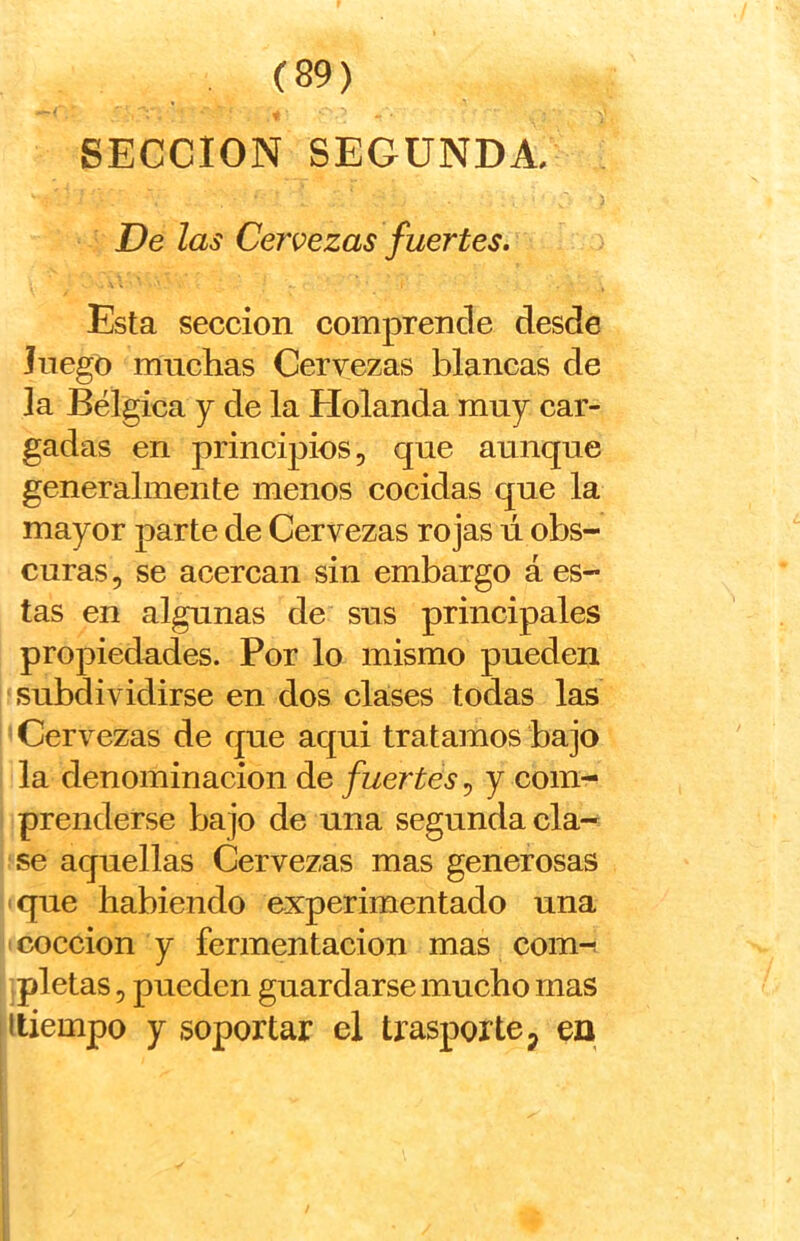 •> SECCION SEGUNDA. 5 De las Cervezas fuertes. Esta sección comprende desde Juego mnclias Cervezas blancas de la Bélgica y de la Holanda muy car- gadas en principios, que aunque generalmente menos cocidas que la mayor parte de Cervezas rojas ú obs- curas 5 se acercan sin embargo á es- tas en algunas de sus principales propiedades. Por lo mismo pueden subdividirse en dos clases todas las Cervezas de que aqui tratamos bajo la denominación de fuertes, y com- prenderse bajo de una segunda cla- se aquellas Cervezas mas generosas que habiendo experimentado una cocción y fermentación mas com^ pletas 5 pueden guardarse mucho mas itiempo y soportar el trasporte, en