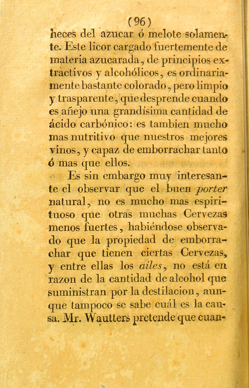 heces del azúcar ó melote solamen- te. Este licor cargado fuertemente de materia azucarada, de principios ex- tractivos y alcohólicos, es ordinaria- mente bastante colorado, pero limj)io y trasparente, que desprende cuando es añejo una grandísima cantidad de ácido carbónico: es también mucho mas nutritivo que nuestros mejores vinos, y capaz de emborrachar tanto h ó mas que ellos. Es sin embargo muy interesan- te el observar que el buen porter natural, no es mucho mas espiri- tuoso que otras muchas Cervezas -menos fuertes, habiéndose observa- do que la propiedad de emborra- char que tienen ciertas Cervezas, y entre ellas los ailes^ no está en razón de la cantidad de alcohol que ¡suministran por la destilación, aun- que tampoco se sabe cuál es la cau- sa. Mr. Wautters pretende que cuan- ^ V