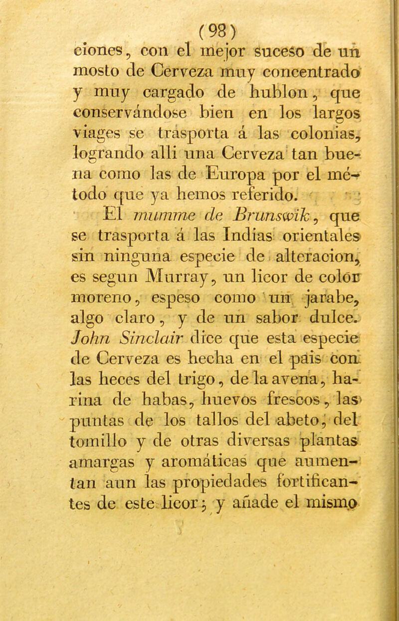 clones 5 con el me ¡or suceso de uñ mosto de Cerveza muy concentrado y muy cargado de hublon, que conservándose bien en los largos viages se trasporta á las colonias, logrando alli una Cerveza tan bue- na como las de Europa por el mé- todo que ya hemos referido. El miumne de Brunswik^ que se trasporta á las Indias orientales sin ninguna especie de alteración, es según Murray, un licor de color moreno, espeso como un jarabe, algo claro, y de un sabor dulce. John Sinclair dice que esta especie de Cerveza es hecha en el pais conl las heces del trigo, de la avena, ha- rina de habas, huevos frescos, las* puntas de los tallos del abeto, del tomillo y de otras diversas plantas amargas y aromáticas que aumen- tan aun ías propiedades fortifican- tes de este licor, y añade el mismo