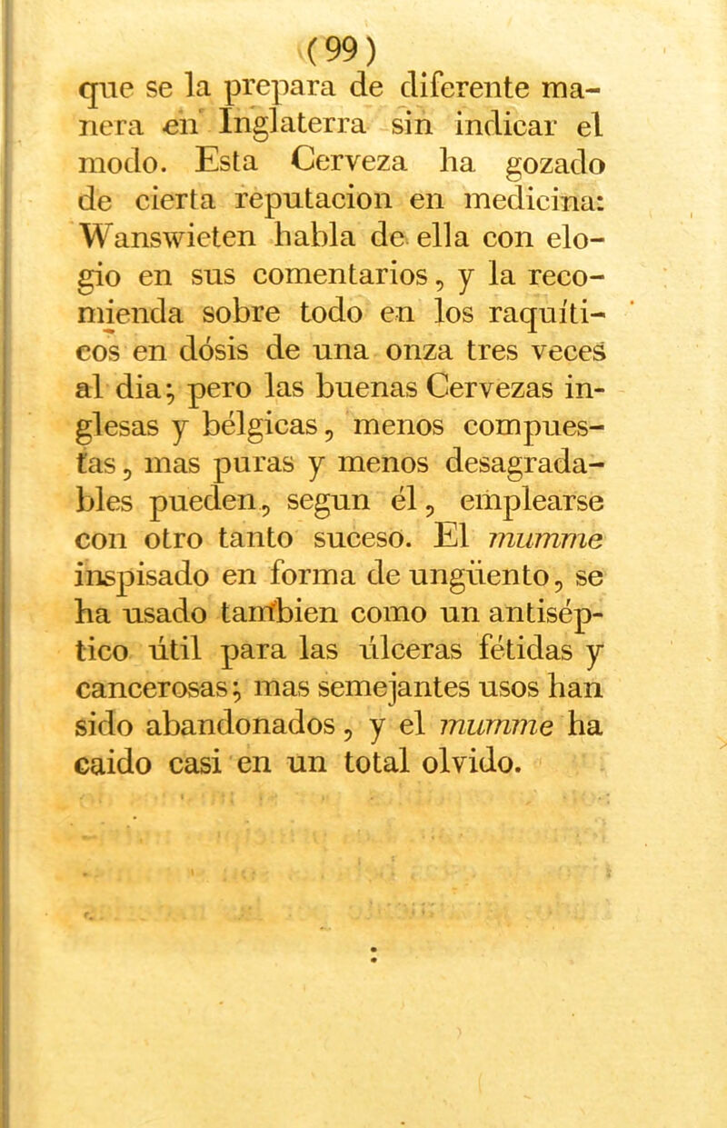 que se la prepara de diferente ma- nera en Inglaterra sin indicar el modo. Esta Cerveza ha gozado de cierta reputación en medicina: Wanswieten habla de ella con elo- gio en sus comentarios, y la reco- mienda sobre todo en los raquíti- cos en dosis de una onza tres veces al dia; pero las buenas Cervezas in- glesas y bélgicas, menos compues- tas 5 mas puras y menos desagrada- bles pueden , según él, emplearse con otro tanto suceso. El mumme inspisado en forma de ungüento, se ha usado tanfbien como un antisép- tico útil para las úlceras fétidas y cancerosas \ mas semejantes usos han sido abandonados, y el mumme ha caido casi en un total olvido.
