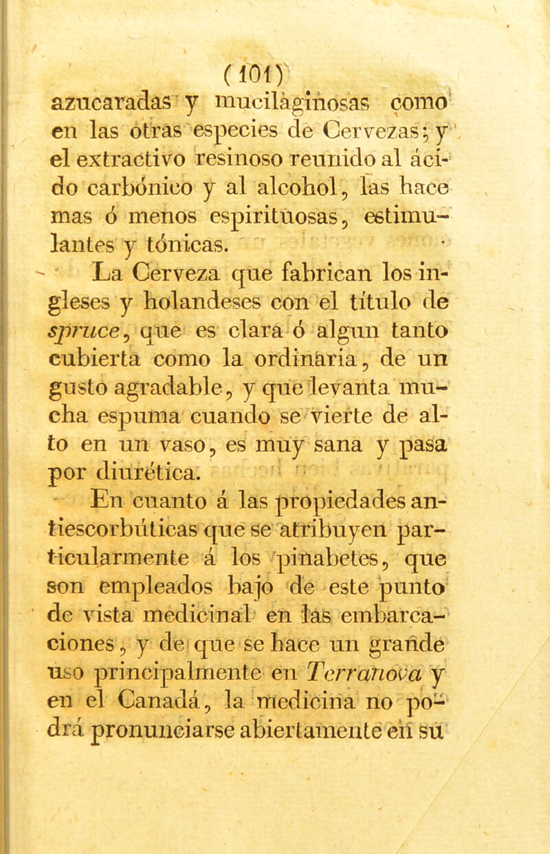 azucaradas ’ y muciláginosas como' en las otras especies de Cervezas; y ' el extractivo resinoso reunido al áci- do carbónico y al alcohol, las hace mas ó menos espirituosas, estimu- lantes y tónicas. La Cerveza que fabrican los in- gleses y holandeses con el título de spj'iice^ que es clara ó algún tanto cubierta como la ordinaria, de un gusto agradable, y que levanta mu- cha espuma cuando se vierte de al- to en un vaso, es muy sana y pasa por diurética. En cuanto á las propiedades an- tiescorbúticas que se atribuyen par- ticularmente á los pinabetes, que son empleados bajo de este punto de vista medicinal en las embarca- ciones, y de que se hace un grañde uso principalmente en Terranova y en el Canadá, la medicina no po- drá pronunciarse abiertamente eií su