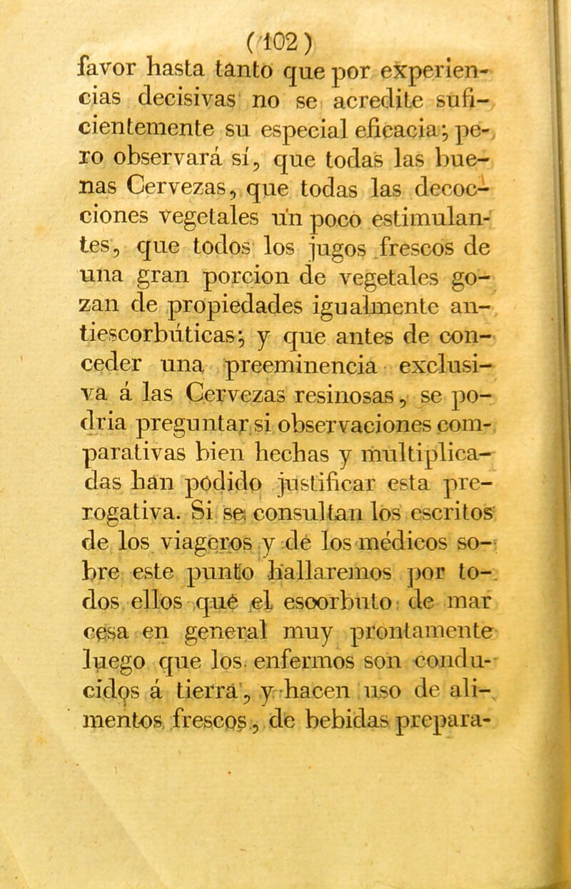 favor hasta tanto que por experien- cias decisivas no se acredite sufi- cientemente su especial eficacia j pe-, ro observará sí, que todas las bue- nas Cervezas, que todas las decoc- ciones vegetales un poco estimulan- tes, que todos los jugos frescos de una gran porción de vegetales go- zan de propiedades igualmente an- tiescorbúticas; y que antes de con- ceder una preeminencia exclusi- va á las Cervezas resinosas, se po- dria preguntar si observaciones com-, parativas bien hechas y multiplica- das han podido justificar esta pre- rogativa. Si se; consultan los escritos- de los viagcros y de los médicos so- bre este punto hallaremos ]jor to-, dos ellos qué cL esoorbuto: de mar cesa en general muy prontamente luego que los. enfermos son condu- cidas á tierra , y hacen uso de ali-, menbos, frescos , de bebidas prepara-
