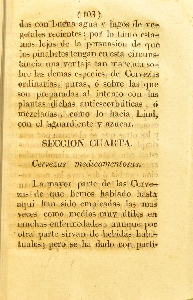 das con buena agua y jugos de ve-, getales recientes: por lo tanto esta- mos lejos de la persuasión de que los pinabetes tengan en esta circuns- tancia una ventaja tan mareada so- bre las demas especies de Cervezas ordinarias, puras, ó sobre las que son preparadas al intento con las plantas dichas antiescorbúticas , ó mezcladas ,! como lo hacia Lind, con el íaguardiente y azúcar. - í SECCION CUARTA. Cervezas medicamentosas. La mayor parte de las Cerve- zas de que hemos hablado hásta aqui han sido empleadas las mas veces como medios •^muy:,útiles en muchas enfermedadesaunque por ' otra parte sirvan de bebidas habi- tuales 5 pero se ba dado cop partí-
