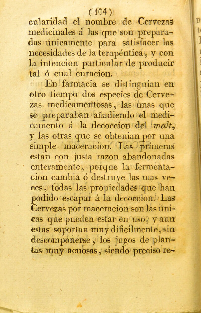 cnlarlclad el nombre de Cervezas medicinales á las que son prepara- das únicamente para satisfacer las necesidades de la terapéutica , y con la intención particular de producir tal ó cual curación. En farmacia se distinguían en otro tiempo dos especies de Cerve- zas medicamentosas, las unas que se preparaban añadiendo el medi- camento á la decocción del malt^ y las otras que se obtenían por una simple inaceracion. Las primeras están con justa razón abandonadas enteramente, porque la fermenta- ción cambia ó destruye las mas ve- ces, todas las p>ropiedades que ban podido escapar á la decocción. Las Cervezas por maceracion son las úni- cas que pueden estar en uso, y aun estas soportan muy dificilinente, sin descomponerse, los jugos de plan- tas rnuy acuosas, siendo preciso re-