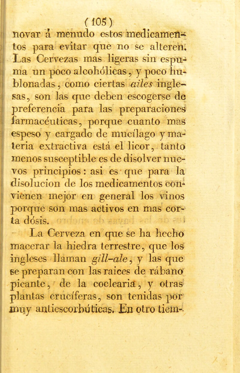 ?i novar á mentido estos medícamen^ :;¡ ina un poco alcohólicas, y poco hú- íi blonadas , como ciertas «z7eí ingle- I sas, son las que deben escogerse de !i preferencia para las preparaciones li farmacéuticas, porque cuanto mas i espeso y cargado de mucüago yma- I leria extractiva está el licor, tanto menos susceptible es de disolver nue- vos principios : asi es' que para la . disolución de los medicamentos com i vienen mejor en general los vinos I porque son mas activos en mas cor- ta dosis. La Cerveza en que se ha hecho macerar la hiedra terrestre, que los ingleses llaman g/ZZ-n/e, y las que se preparan con las raíces de rábano picante, de la codearía, y otras plantas cruciferas, son tenidas por muy antiescorbúticas. En otro tiem--