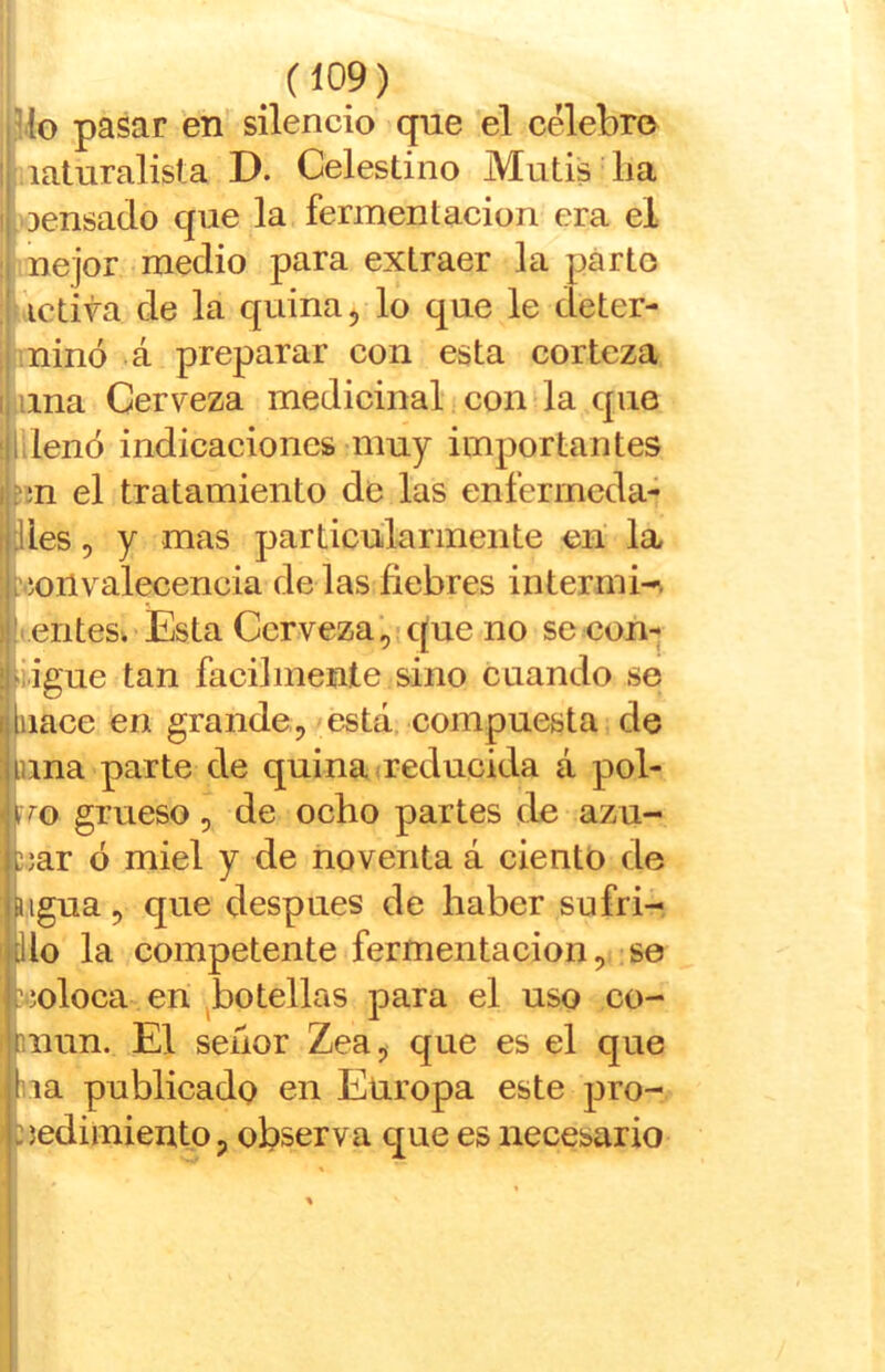 ülo pasar en silencio que el celebro i .laturalisla D. Celestino Mutis lia I.oensado que la fermentación era el i nejor medio para extraer la parto I íictira de la quina ^ lo que le deter- I minó *á preparar con esta corteza liana Cerveza medicinal!con la que lilenó indicaciones muy importantes fm el tratamiento de las enferrncda- lies 5 y mas particularmente en la ’íoilvalecencia de las ñebres intermi-. • entes. Esta Cerveza',-que no se con- iigue tan fácilmente sino cuando se nace en grande,'está, compuesta de una parte de quina ueducida á pol- iro grueso, de ocho partes de azu- j;ar ó miel y de noventa á ciento de ligua, que después de haber sufri- do la competente fermentación, se ?íoloca en ^botellas para el uso co- mún. El señor Zea, que es el que ba publicado en Europa este pro- cedimiento, observa que es necesario