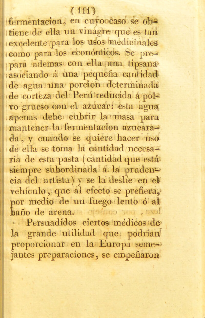 < no jferméntacion, en cujof>caso^ se ob^ I tiene de ella un vinágire’ quées laií I excelente para los u¿os toiediciñales < como'para los econónlicos. Se pre— jpará ademas con ella--una tipsana> I asociando á una* pequeña cantidad de agua • una. porción determinada ide corteza del'Perú rediicida’á pól-^- To grueso con el azucaf: ésta agua .apenas debei cubrir la'^abasa para mantener la-fermentación azucara- da, y cuando se quiere hacer uso dé ella se toma la cantidad necesa- ria de esta pasta (cantidad que está- siempre subordinada’^ á- la pruden- cia del artista) y se lá deslíe en ‘él' yehículo, que al efecto se prefiera^' por medid de un fuego liento ó'al baño de arena. ‘ ' ^ .. • >-ji Persuadidos ciertos médicos‘dc‘ la grande utilidad que. podrian^ proporcionar en la Europa seme-* jantes preparaciones ^ se empeñaron I