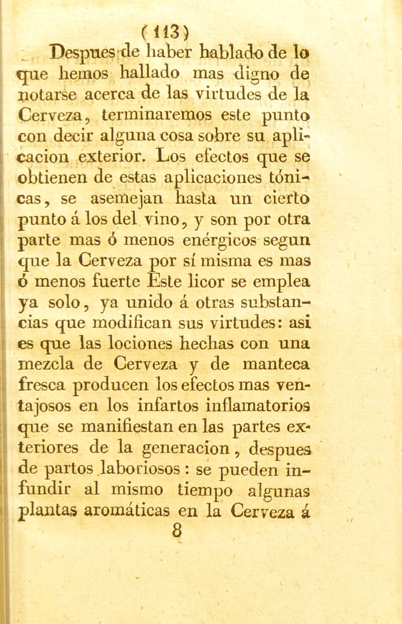 Después’de haber hablado de lo que hemos hallado mas digno de notarse acerca de las virtudes de la Cerveza, terminaremos este punto con decir alguna cosa sobre su apli- i cacion exterior. Los efectos que se i obtienen de estas aplicaciones tóni^ ; cas, se asemejan hasta un cierto j punto á los del vino, y son por otra I parte mas ó menos enérgicos según que la Cerveza por sí misma es mas ! ó menos fuerte Este licor se emplea ya solo, ya unido á otras substan- cias que modifican sus virtudes: asi I es que las lociones hechas con una ! mezcla de Cerveza y de manteca i fresca producen los efectos mas ven- ■ I tajosos en los infartos inflamatorios ! que se manifiestan en las partes ex- teriores de la generación, después ! de partos .laboriosos : sé pueden in- i fundir al mismo tiempo algunas (; plantas aromáticas en la Cerveza á 8 i 1