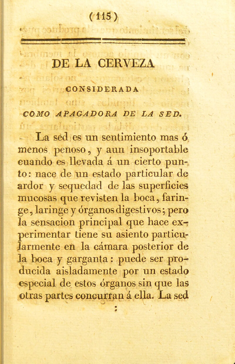 c (IIS) DE LA CERVEZA CONSIDERADA f COMO APAGADORA DE LA SED, La séd es un sentimiento mas ó menos penoso, y aun insoportable cuando es llevada á un cierto pun- to: nace de un estado particular de ardor y sequedad de las superficies mucosas que revisten la boca, farin- ge 5 laringe y órganos digestivos; pero la sensación principal que hace ex- perimentar tiene su asiento particu- larmente en la cámara posterior de la boca y garganta: puede ser pro- ducida aisladamente por un estado especial de estos órganos sin que las otras partes concurran á ella. La sed