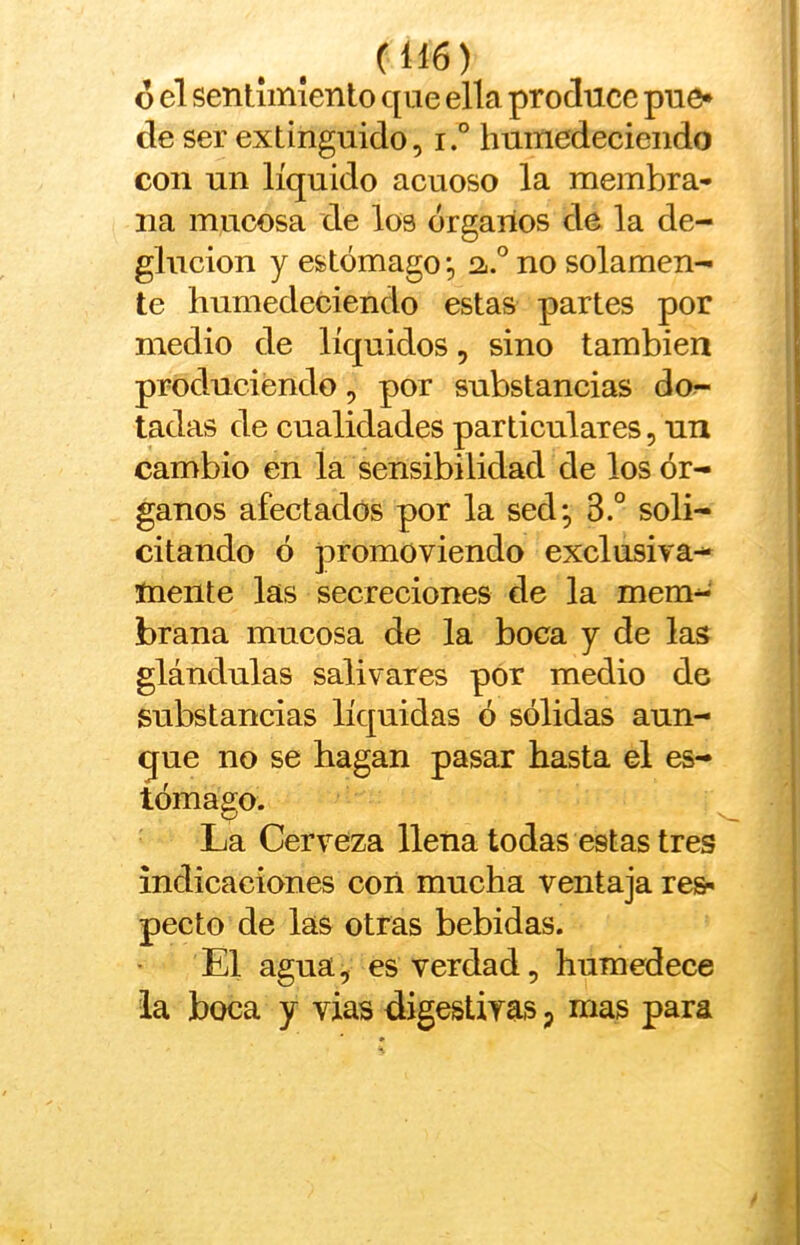 6 el sentimiento que ella produce puc* de ser extinguido, i° humedeeieiido con un líquido acuoso la membra- na mucosa de los órganos de la de- glución y estómago;, 2«.° no solamen- te humedeciendo estas partes por medio de líquidos, sino también produciendo, por substancias do^ tadas de cualidades particulares, un cambio en la sensibilidad de los ór- ganos afectados por la sed*, 3.° soli- citando ó promoviendo exclusiva- mente las secreciones de la mem- brana mucosa de la boca y de las glándulas salivares por medio de substancias líquidas ó sólidas aun- que no se hagan pasar hasta el es- tómago. La Cerveza llena todas estas tres indicaciones con mucha ventaja res- pecto de las otras bebidas. El agua, es verdad, humedece ia boca y vías digestirás p mas para