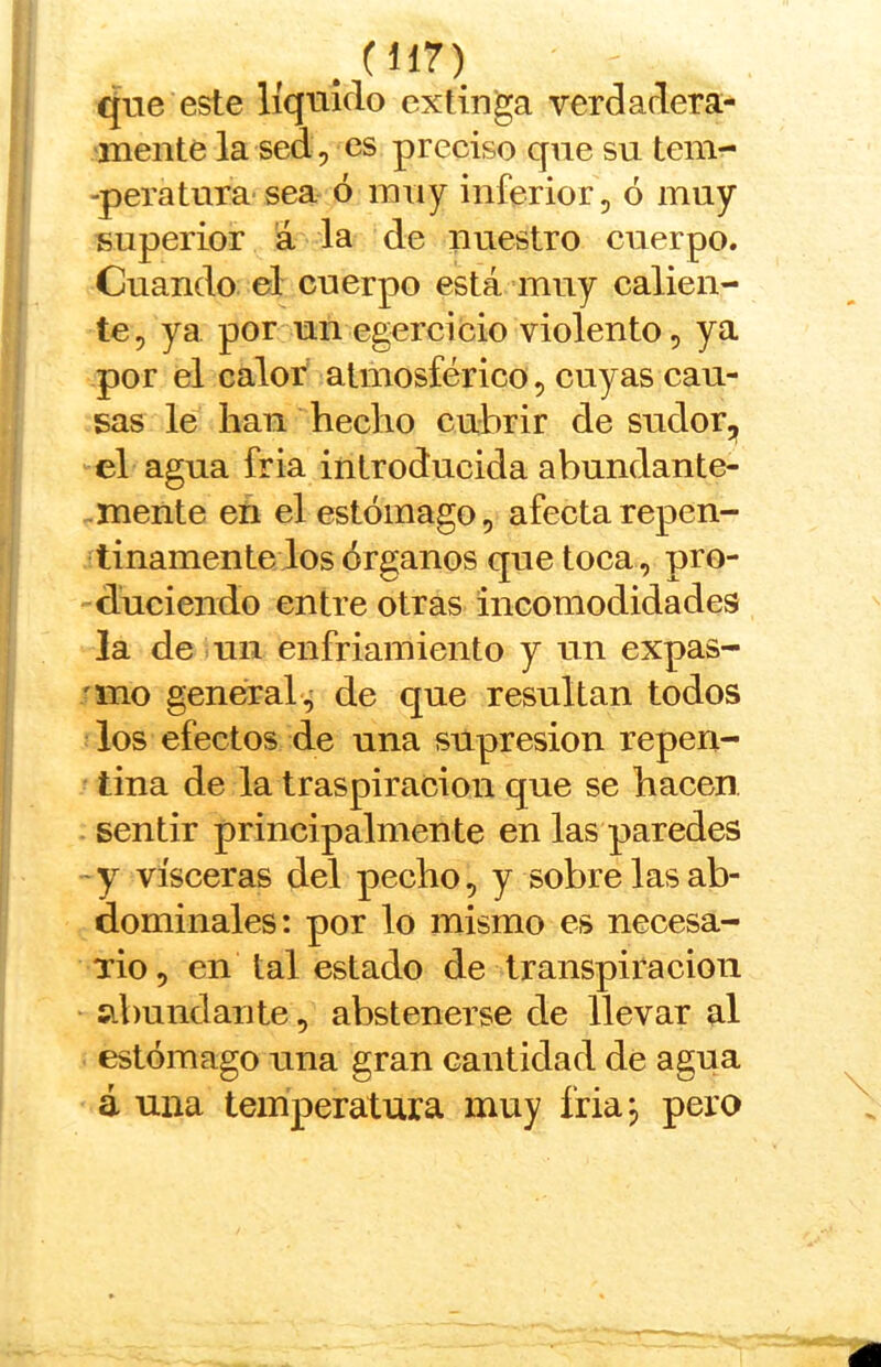 que este líquido extinga verdadera- mente la sed, es preciso que su tem- -peratura sea ó muy inferior, ó muy superior á la de nuestro cuerpo. Cuando el cuerpo está muy calien- te, ya por un egercicio violento, ya por el calor atmosférico, cuyas cau- sas le han hecho cubrir de sudor, el agua fria introducida abundante- mente en el estómago, afecta repen- tinamente los órganos que toca , pro- duciendo entre otras incomodidades la de tul enfriamiento y un expas- 'ino general, de que resultan todos los efectos de una supresión repen- tina de la traspiración que se hacen sentir principalmente en las paredes -y visceras del pecho, y sobre las ab- dominales: por lo mismo es necesa- rio, en tal estado de transpiración abundante, abstenerse de llevar al estómago una gran cantidad de agua á una temperatura muy friaj pero