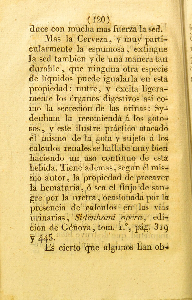 duce con mucha mas fuerza la sed. Mas la Cerveza, y muy parti- cularmente la espumosa, extingue la sed también y de una manera tan durable, que ninguna otra especie de líquidos puede igualarla en esta propiedad: nutre, y excita ligera- mente los órganos digestivos asi co- mo la secreción de las orinas: Sy- denham la recomienda á los goto- sos , y este ilustre práctico atacado él mismo de la gota y sujeto á los cálculos renales se hallaba muy bien haciendo un uso continuo de esta bebida. Tiene ademas, según él mis- mo autor, la propiedad de precaver la hematuria, ó sea el flujo de san- gre por la uretrá, ocasionada por la presencia de cálculos eti las vias urinarias, Sidenhami opera^ edi- ción de Genova, tom. i.°, pág. 319 y 445- _ ^ . ; Es cierto que algunos han ob-*