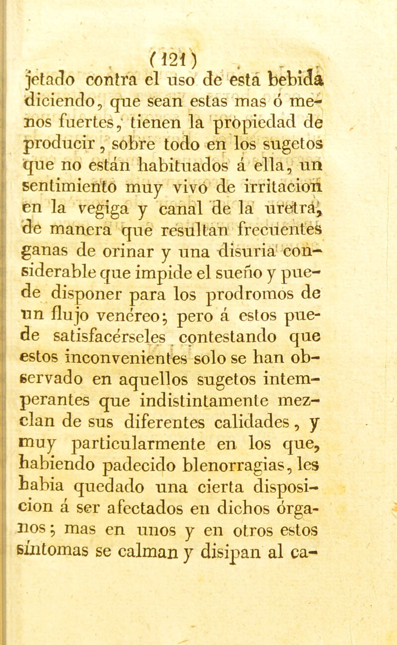 ^*21) . , jetarlo contra el uso de está bebida diciendo, que sean estas mas ó me- nos fuertes,' tienen la propiedad de producir, sobre todo en los sugetos que no están habituados á ella, un sentimiento muy vivó de irritación en la vegiga y canal de la ure^rá^ de manera que resultan frecuentes ganas de orinar y una disuria- con- siderable que impide el sueño y pue- de disponer para los pródromos de un flujo venéreo; pero á estos pue- de satisfacérseles contestando que estos inconvenientes solo se han ob- servado en aquellos sugetos intem- perantes que indistintamente mez- clan de sus diferentes calidades, y muy particularmente en los que, habiendo padecido blenorragias, les habia quedado una cierta disposi- ción á ser afectados en dichos órga- nos ; mas en unos y en otros estos súitomas se calman y disipan al ca-