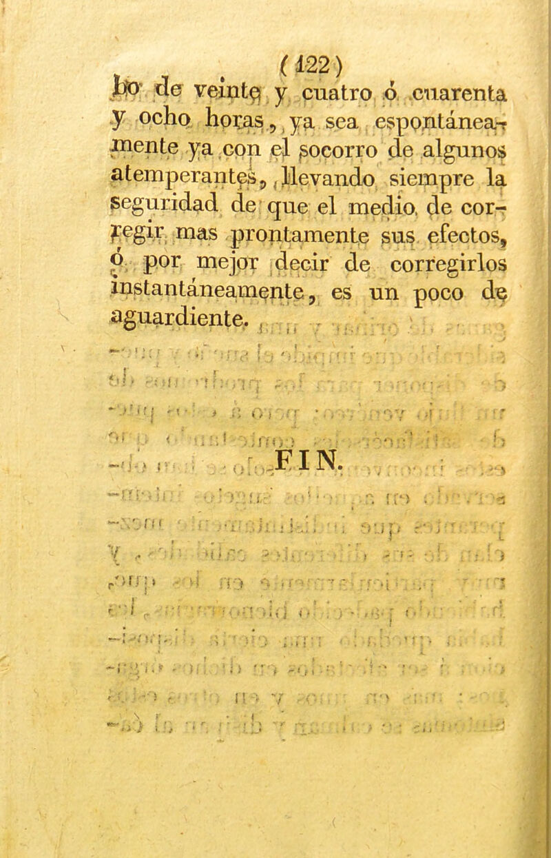 ( í 22) líD” da veint^ y cuatro ó. .cuarenta y ocho hoi:as 5 ,ya sea espontánea-r xnente ya con ^ socorro de algunos atemperantes^ (jblevando siempre la seguridad de que el medio, de cor-r ^egir mas prontamente sus efectos, ó por mejor decir de corregirlos instantáneamente 5 es un poco dy aguardiente, j ,, ! > r ■ . i .. ,,r:.FIN.