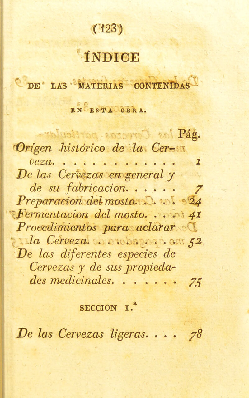 ÍNDICE ^ DE' LAS •'‘MriERlÁs“'cONTENÍÍ>i¿- EN ESf A- ÓBKA, . 'f > . ‘ »í ^ ^ r-_ ’• Pag. ^Origen histórico de la, Gerr^íw veza I De las Certezas en general y de su fabricación / Preparaciori delmosto..\^id, *^^^4 ^Fermentación del mosto. . . Procedimientos para^ aclarar.\^Q. ^ la Cerveza. . r'u ^ cv:'^ ¿2, De las diferentes especies de Cervezas y de sus propieda- des medicinales SECCION I.* De las Cervezas ligeras. ... /8 I